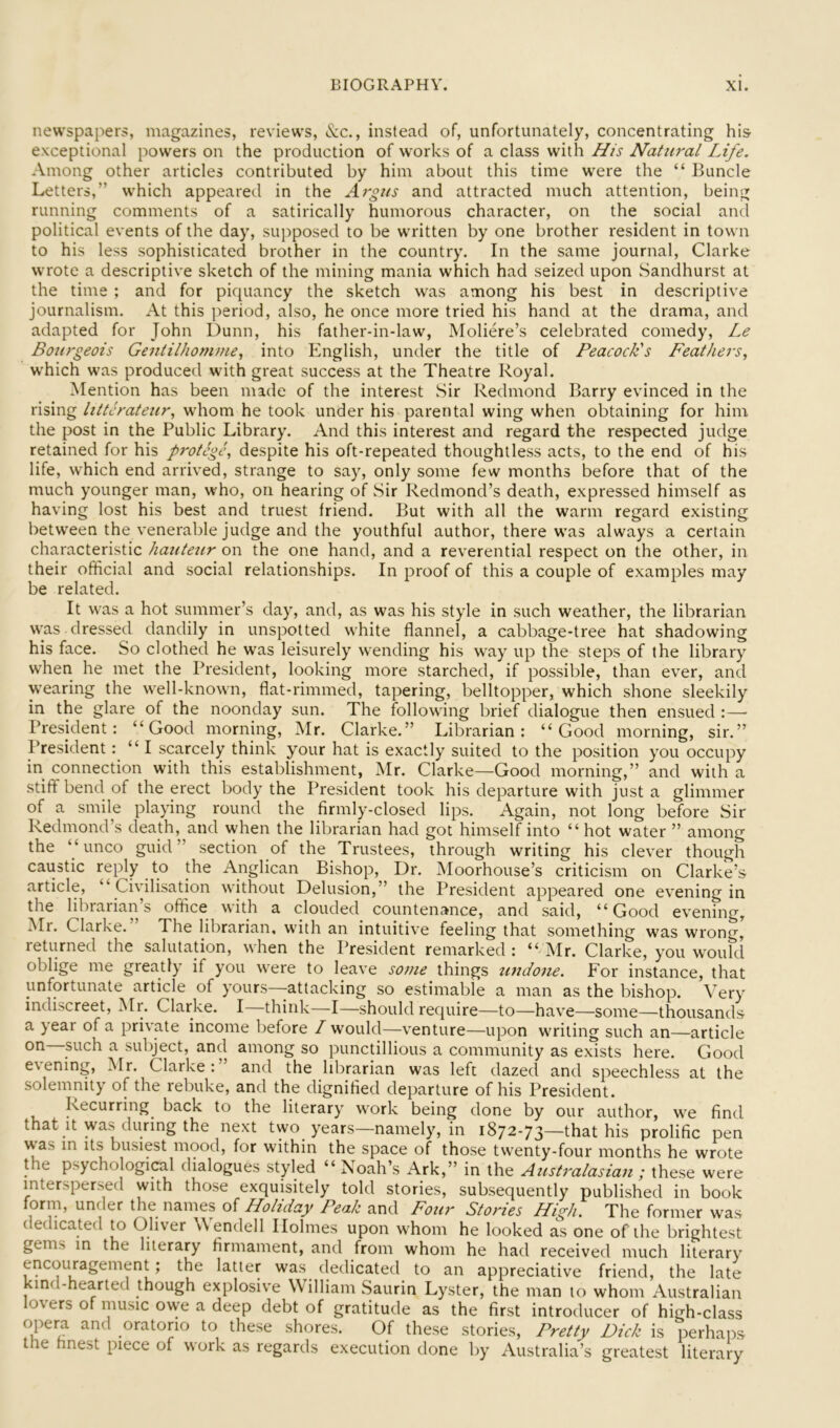 newspapers, magazines, reviews. See., instead of, unfortunately, concentrating hi& exceptional powers on the production of works of a class with //is Natural Life. Among other articles contributed by him about this time were the “ Buncle Letters,” which appeared in the Argus and attracted much attention, being running comments of a satirically humorous character, on the social and political events of the day, supposed to be written by one brother resident in town to his less sophisticated brother in the country. In the same journal, Clarke wrote a descriptive sketch of the mining mania which had seized upon Sandhurst at the time ; and for piquancy the sketch was among his best in descriptive journalism. At this period, also, he once more tried his hand at the drama, and adapted for John Dunn, his father-in-law, Moliere’s celebrated comedy, Le Bourgeois Gentilhomme, into English, under the title of Peacock's Feathers, which was produced with great success at the Theatre Royal. Mention has been made of the interest Sir Redmond Barry evinced in the rising litterateur, whom he took under his parental wing when obtaining for him the post in the Public Library. And this interest and regard the respected judge retained for his protege, despite his oft-repeated thoughtless acts, to the end of his life, which end arrived, strange to say, only some few months before that of the much younger man, who, on hearing of Sir Redmond’s death, expressed himself as having lost his best and truest friend. But with all the warm regard existing betw'een the venerable judge and the youthful author, there w’as always a certain characteristic hauteur on the one hand, and a reverential respect on the other, in their official and social relationships. In proof of this a couple of examples may be related. It w'as a hot summer’s day, and, as was his style in such weather, the librarian w'as dressed dandily in unspotted w'hite flannel, a cabbage-tree hat shadowing his face. So clothed he was leisurely wending his w^ay up the steps of the library when he met the President, looking more starched, if possible, than ever, and wearing the w'ell-known, flat-rimmed, tapering, belltopper, which shone sleekily in the glare of the noonday sun. The fbllow'ing brief dialogue then ensued :—■ President: “Good morning, Mr. Clarke.” Librarian: “Good morning, sir.” I’resident: “ I scarcely think your hat is exactly suited to the position you occupy in connection with this establishment, Mr. Clarke—Good morning,” and with a stiff bend of the erect body the President took his departure with just a glimmer of a smile playing round the firmly-closed lips. Again, not long before Sir Redmond’s death, and when the librarian had got himself into “ hot water ” among the “unco guid ” section of the Trustees, through writing his clever though caustic reply to the Anglican Bishop, Dr. Moorhouse’s criticism on Clarke’s article, Civilisation without Delusion,” the President appeared one evening in the librarian’s office with a clouded countenance, and said, “Good evening, Mr. Clarke. The librarian, wdth an intuitive feeling that something was wrong, leturned the salutation, when the President remarked : Mr. Clarke, you would oblige me greatly if you were to leave some things undone. For instance, that unfortunate article of yours—attacking so estimable a man as the bishop. Very indiscreet, Mr. Clarke. I think—I—should require—to—have—some—thousands a year of a private income before / would—venture—upon wniting such an—article on such a subject, and among so punctillious a community as exists here. Good e\ening, Mr. Clarke: and the librarian was left dazed and speechless at the solemnity of the rebuke, and the dignified departure of his President. Recurring back to the literary w’ork being done by our author, we find that It was during the next two years—namely, in 1872-73—that his prolific pen was in its busiest mood, for within the space of those twenty-four months he wrote the psychological dialogues styled “Noah’s Ark,” in the Australasian ; these were interspersed with those exquisitely told stories, subsequently published in book form, under the names of Holiday Peak and Four Stories High. The former was dedicated to Oliver Wendell Holmes upon whom he looked as one of the brightest gems in the literary firmament, and from whom he had received much literary encouragement; the latter was dedicated to an appreciative friend, the late kind-hearted though explosive William Saurin Lyster, the man to whom Australian lovers of music owe a deep debt of gratitude as the first introducer of high-class opera and oratorio to these shores. Of these stories. Pretty Dick is perhaixs the finest piece of work as regards execution done by Australia’s greatest literary