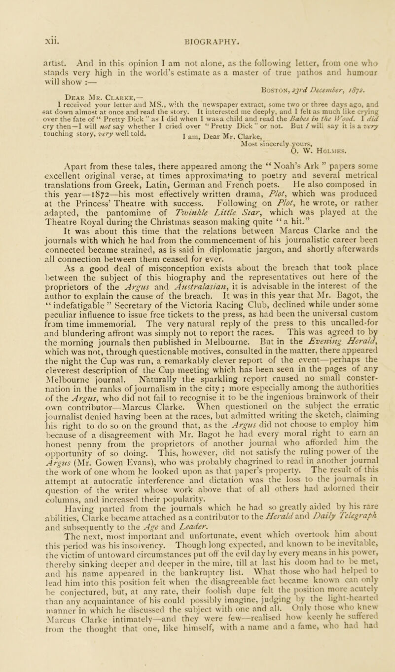 artist. And in this opinion I am not alone, as the following letter, from one who stands very high in the world’s estimate as a master of true pathos and humour will show :— Boston, 2jrd December, 1872. Dear Mr. Clarke,— I received your letter and MS., with the newspaper extract, some two or three days ago, and sat down almost at once and read the story. It interested me deeply, and I felt as much like crying over the fate of “ Pretty Dick ” as I did when I was a child and read the Babes in the IVood. I did cry then—I will not say whether 1 cried over ‘Pretty Dick” or not. But/wili say it is a wry touching story, very well told. j Clarke, _ Most sincerely yours, O. \V. Holmes. Apart from these tales, there appeared among the “ Noah’s Ark ” papers some excellent original verse, at times approxima<^ing to poetry and several metrical translations from Greek, Latin, German and French poets. He also composed in this year—1872—his most effectively written drama, P/oi, which was produced at the Princess’ Theatre with success. Following on P/oi, he wrote, or rather adapted, the pantomime of T%uinkle Little Star, which was played at the Theatre Royal during the Christmas season making quite “ a hit.” It was about this time that the relations between Marcus Clarke and the journals with which he had from the commencement of his journalistic career been connected became strained, as is said in diplomatic jargon, and shortly afterwards all connection between them ceased for ever. As a good deal of misconception exists about the breach that took place between the subject of this biography and the representatives out here of the proprietors of the Argus and Australasian, it is advisable in the interest of the author to explain the cause of the breach. It was in this year that Mr. Bagot, the “ indefatigable ” Secretary of the Victoria Racing Club, declined while under some peculiar influence to issue free tickets to the press, as had been the universal custom from time immemorial. The very natural reply of the press to this uncalled-for and blundering affront was simply not to report the races. This was agreed to by the morning journals then published in Melbourne. But in the Evening Herald, which was not, through questionable motives, consulted in the matter, there appeared the night the Cup was run, a remarkably clever report of the event—perhaps the cleverest description of the Cup meeting which has been seen in the pages of any Melbourne journal. Naturally the sparkling report caused no small conster- nation in the ranks of journalism in the city ; more especially among the authorities of the Argus, who did not fail to recognise it to be the ingenious brain work of their own contributor—Marcus Clarke. When questioned on the subject the erratic journalist denied having been at the races, but admitted writing the sketch, claiming his right to do so on the ground that, as the Argus did not choose to employ him because of a disagreement with Mr. Bagot he had every moral right to earn an honest penny from the proprietors of another journal who afforded him the opportunity of so doing. This, however, did not satisfy the ruling power of the Argus (Mr. Gowen Evans), who was probably chagrined to read in another journal the work of one whom he looked upon as that paper’s property. The result of this attempt at autocratic interference and dictation was the loss to the journals in question of the writer whose work above that of all others had adorned their columns, and increased their popularity. Having parted from the journals which he had so greatly aided by his rare abilities, Clarke became attached as a contributor to the Herald and Daily Telegraph and subsequently to the Age and Leader. The next, most important and unfortunate, event which overtook him about this period was his insolvency. Though long expected, and known to be inevitable, the victim of untoward circumstances put off the evil day by every means in his power, thereby sinking deeper and deeper in the mire, till at last his doom had to be met, and his name appeared in the bankruptcy list. What those who had helped to lead him into this position felt when the disagreeable fact became known can only be conjectured, but, at any rate, their foolish dupe felt the position rnore acutely than any acquaintance of his could possibly imagine, judging by the light-hearted manner in which he discussed the subject with one and all. Only those who knew Marcus (darke intimately—and they were few—realised how keenly he Mint^eil Irom the thought that one, like himself, with a name and a fame, who had had
