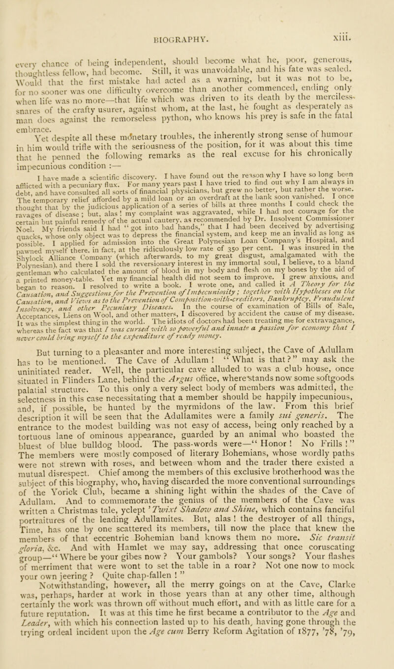BIOCiPs-APHY. evcrv chance of l)eing independent, should become wliat he,^ pooi, geneious, thomditless fellow, had become. Still, it was unavoidable, and lys fate ^\as sealed. Wou^ld that the first mistake had acted as a warning, but it vv^as not to be, for no sooner was one difticulty overcome than another commenced, ending only when life was no more—that life which was driven to its death by the merciless> snares of the crafty usurer, against whom, at the last, he /ought as desperately as man does against the remorseless python, who knows his prey is safe in the latal Vet despite all these mdnetary troubles, the inherently strong sense of humour in him would trifle with the seriousness of the position, for it was about this time that he penned the following remarks as the real excuse for his chronically impecunious condition :— I have made a scientific discovery. I have found out the reason why I have so long been afflicted with a pecuniary flux. For many years past I have tried to find out why I am always m debt, and have consulted all sorts of financial physicians, but grew no better, but rather the worse. The temporary relief afforded by a mild loan or an overdraft at the bank soon vanished. I once thought that by the judicious application of a series of bills at three months I could check the ravages of disease ; but, alas ! my complaint was aggravated, while I had not courage for the certain but painful remedy of the actual cautery, as reconimended by Dr. Insolvent Commissioner Noel My friends said I had “got into bad hands,” that I had been deceived by advertising quacks, whose only object was to depress the financial system, and keep me an invMid as long as Dossible I applied for admission into the Great Polynesian Loan Company s Hospital, and nawned’myself there, in fact, at the ridiculously low rate of 350 cent. I was insured in the Shvlock Alliance Comoany (which afterwards, to my great disgust, amalgamated with the Polvnesian), and there I sold the reversionary interest in my immortal soul, I believe, to a bland gentleman who calculated the amount of blood in my body and flesh on my bones by the aid of a printed money-table. Yet my financial health did not seem to improve. I grew^ anxious, and be^an to reason. I resolved to write a book. I wrote one, and called it A Theory for the Causation, and Suggestions for the Prevention of Imheainiosity; together with Hypotheses on the Causation and Views as to the Prevention of Composition-with-creditors, Bankruptcy, Fraudulent Insolvency and other Pecuniary Diseases. In the course of examination of Bills of Sale, \cceptancks. Liens on Wool, and other matters, I discovered by accident the cause of my disease. It was the simplest thing in the world. The idiots of doctors had been treating me for extravagance, whereas the fact was that / was cursed with so powerfd and innate a passion for economy that I never could bring myself to the expenditure of?-eady money. But turning to ci pleasanter and more interesting subject, the Cave of Adullam has to be mentioned. The Cave of Adullam ! “What is that?” may ask the uninitiated reader. Well, the particular cave alluded to was a cUib house, once situated in Flinders Lane, behind the Argus office, where stands now some softgoods palatial structure. To this only a very select body of members was admitted, the selectness in this case necessitating that a member should be happily impecunious, and, if possible, be hunted by the myrmidons of the law. From this brief description it will be seen that the Adullamites were a family sui generis. The entrance to the modest building was not easy ol access, being only reached by a tortuous lane of ominous appearance, guarded by an animal who boasted the bluest of blue bulldog blood. The pass-words were—“ Honor ! No Frills!” The members were mostly composed of literary Bohemians, whose wordly paths were not strewn with roses, and between whom and the trader there existed a mutual disrespect. Chief among the members of this exclusive brotherhood was the subject of this biography, who, having discarded the more conventional surroundings of the Yorick Club, became a shining light within the shades of the Cave of Adullam. And to commemorate the genius of the members of the Cave was written a Christmas tale, yclept ^ Twixt Shadoru and Shine, which contains fanciful portraitures of the leading Adullamites. But, alas ! the destroyer of all things. Time, has one by one scattered its members, till now the place that knew the members of that eccentric Bohemian band knows them no more. Sic transit gloria, &c. And with Hamlet we may say, addressing that once coruscating group—“ Where be your gibes now ? Your gambols? Your songs? Your flashes of merriment that were wont to set the table in a roar ? Not one now to mock your own jeering ? Quite chap-fallen ! ” Notwithstanding, however, all the merry goings on at the Cave, Clarke was, perhaps, harder at work in those years than at any other time, although certainly the work was thrown off without much effort, and with as little care for a future reputation. It was at this time he first became a contributor to the Age and Leader, with which his connection lasted up to his death, having gone through the trying ordeal incident upon the Age cum Berry Reform Agitation of 1877, ’7^, ’79,
