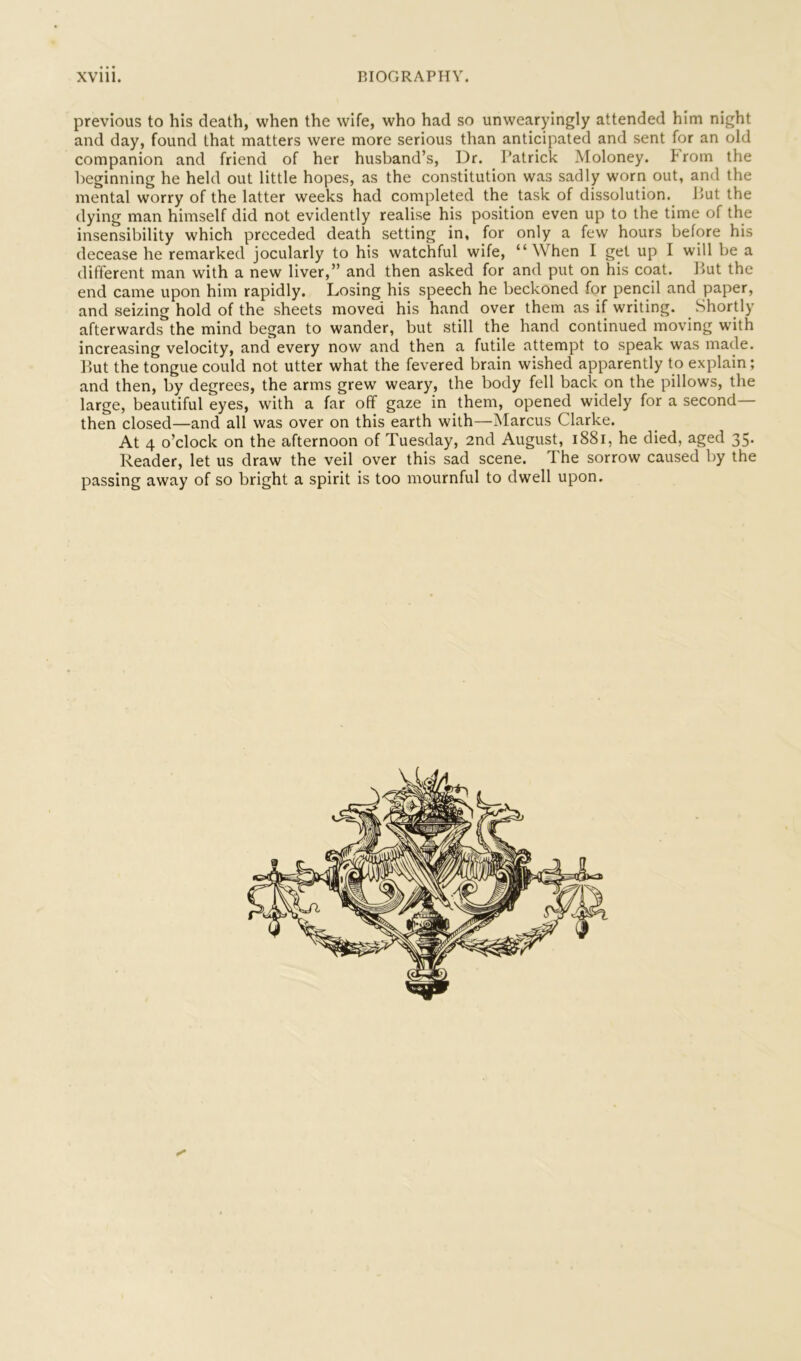 previous to his death, when the wife, who had so unwearyingly attended him night and day, found that matters were more serious than anticipated and sent for an old companion and friend of her husband’s. Dr. Patrick Moloney, brorn the l)eginning he held out little hopes, as the constitution was sadly worn out, and the mental worry of the latter weeks had completed the task of dissolution. Put the dying man himself did not evidently realise his position even up to the time of the insensibility which preceded death setting in, for only a few hours before his decease he remarked jocularly to his watchful wife, “When I get up I will be a different man with a new liver,” and then asked for and put on his coat. l>ut the end came upon him rapidly. Losing his speech he beckoned for pencil and paper, and seizing hold of the sheets moved his hand over them as if writing. Shortly afterwards the mind began to wander, but still the hand continued moving with increasing velocity, and every now and then a futile attempt to speak was made. Put the tongue could not utter what the fevered brain wished apparently to explain; and then, by degrees, the arms grew weary, the body fell back on the pillows, the large, beautiful eyes, with a far off gaze in them, opened widely for a second- then closed—and all was over on this earth with—Marcus Clarke. At 4 o’clock on the afternoon of Tuesday, 2nd August, i88i, he died, aged 35. Reader, let us draw the veil over this sad scene. The sorrow caused by the passing away of so bright a spirit is too mournful to dwell upon.