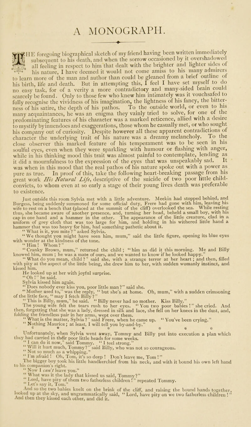 A MONOGRAPH. ^ SvT^.IIK foregoing biographical sketch of my friend having been written immediately subsecjuent to his death, and when the sorrow occasioned by it oveishadowecl all feeling in respect to him that dealt with the brighter and lighter sides of his nature, I have deemed it would not come amiss to his many admirers to learn more of the man and author than could be gleaned from a brief outline of his birth, life and death. But in attempting this, I feel I have set myself to do no easy task, for of a verity a more contradictory and many-sided brain could scarcely be found. Only to those few who knew him intimately was it vouchsafed to fully recognise the vividness of his imagination, the lightness of his fancy, the bitter- ness of his satire, the depth of his pathos. To the outside world, or even to his many acquaintances, he was an enigma they vainly tried to solve, for one of the predominating features of his character was a marked reticence, allied with a desire to mystify by inuendoes and exaggerations, those whom he casually met, or who sought his company out of curiosity. Despite however all these apparent contradictions of character the underlying trait of his nature was a dreamy melancholy. To the close observer this marked feature of his temperament was to be seen in his soulful eyes, even when they were sparkling with humour or flashing with anger, while in his thinking mood this trait was almost painful to contemplate, lending as it did a mournfulness to the expression of the eyes that was unspeakably sad. It was when in this mood that the real pathos of his nature spoke out with a power as pure as true. In proof of this, take the following heart-breaking passage from his great work JIis Natural Life^ descriptive of the suicide of two poor little child- convicts, to whom even at so early a stage of their young lives death was preferable to existence. Just outside this room Sylvia met with a little adventure. Meekin had stopped behind, and Burgess, being suddenly summoned for some official duty, Frere had gone with him, leaving his wife to rest on a bench that (placed at the summit of the cliff) overlooked the sea. While resting thus, she became aware of another presence, and, turning her head, beheld a small boy, with his cap in one hand and a hammer in the other. The appearance of the little creature, clad in a uniform of grey cloth that was too large for him, and holding in his withered little hand a hammer that was too heavy for him, had something pathetic about it. “ What is it, you mite ? ” asked Sylvia. “ We thought you might have seen him, mum,” said the little figure, opening its blue eyes with wonder at the kindness of the tone. “Him! Whom?” “Cranky Brown, mum,” returned the child; “him as did it this morning. IMe and Billy knowed him, mum ; he was a mate of ours, and we wanted to know if he looked happy.” “ What do you mean, child ? ” said she, with a strange terror at her heart ; and then, filled with pity at the a.spect of the little being, she drew him to her, with sudden womanly instinct, and kissed him. He looked up at her with joyful surprise. “ Oh ! ” he said. Sylvia kissed him again. “ Does nobody ever kiss you, poor little man ? ” said she. “Mother used to,” was the reply, “ but she’s at home. Oh, mum,” with a sudden crimsoning of the little face, “ may I fetch Billy?” “ This is Billy, mum,” he said. “ Billy never had no mother. Kiss Billy.” The young wife felt the tears rush to her eyes. “You two poor babies !” she cried. And then, forgetting that she was a lady, dressed in silk and lace, she fell on her knees in the dust, and, folding the friendless pair in her arms, wept over them. “ What is the matter, Sylvia?” said Frere, when he came up. “ You’ve been crying.” “ Nothing Maurice; at least, I will tell you by-and-by.” 5 » # « Jif jS iit Unfortunately, when Sylvia went away. Tommy and Billy put into e.xecution a plan which they had carried in thdir poor little heads for some weeks. “ I can do it now,” said Tommy. “ I teel strong.” “ Will it hurt much. Tommy?” said Billy, who was not so courageous. “ Not so much as a whipping.” “ I m afraid ! Oh, Tom, it’s so deep ! Don’t leave me, Tom ! ” _lhe bigger boy took his little handkerchief from his neck, and with it bound his own left hand to Ins companion’s right. “ Now I cant leave you.” ‘‘ What was it the lady that kissed us said. Tommy?” “ I.ord, have pity of them two fatherless children ! ” repeated Tommy. “ Let’s say it, Tom.” -Vnd so the two babies knelt on the brink of the cliff, and raising the bound hands together, Iwked up at the sky, and ungrammatically said, “ Lord, have pity on we two fatherless children ! ” And then they kissed each other, and did it.