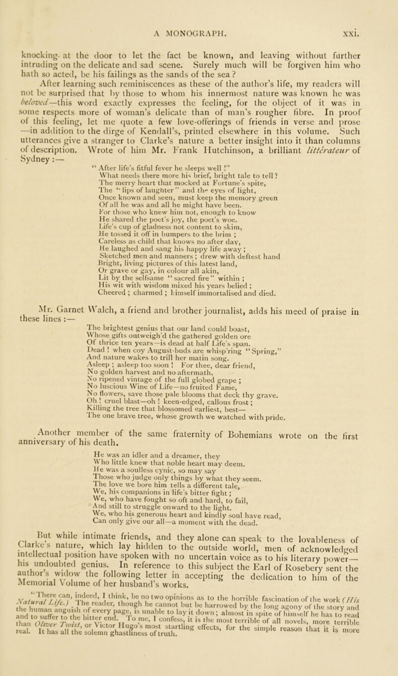 knocking^ at the door to let the fact be known, and leaving without further intruding on the delicate and sad scene. Surely much will be forgiven him who hath so acted, be his failings as the sands of the sea ? After learning such reminiscences as these of the autlior’s life, my readers will not be surprised that by those to whom his innermost nature was known he was beloved—this word exactly expresses the feeling, for the object of it was in some respects more of woman’s delicate than of man’s rougher fibre. In proof of this feeling, let me quote a few love-offerings of friends in verse and prose —in addition to the dirge of Kendall’s, printed elsewhere in this volume. Such utterances give a stranger to Clarke’s nature a better insight into it than columns of description. Wrote of him Mr. Frank Hutchinson, a brilliant litterateur of Sydney : — “ After life’s fitful fever he sleeps well !” What needs there more his brief, bright tale to tell? 'I'he merry heart that mocked at Fortune's spite, The ‘‘ lips of laughter ” and th<» eyes of light. Once known and seen, must keep the memory green Of all he was and all he might have been. For those who knew him not, enough to know He shared the poet’s joy, the poet’s woe. liife’s cup of gladness not content to skim, He tossed it off in bumpers to the brim ; Careless as child that knows no after day. He laughed and sang his happy life away ; Sketched men and manners ; drew with deftest hand Bright, living pictures of this latest land. Or grave or gay, in colour all akin. Lit by the selfsame “ sacred fire” within ; His wit with wisdom mixed his years belied ; Cheered; charmed; himself immortalised and died. Mr. Garnet W alch, a friend and brother journalist, adds his meed of praise in these lines :— The brightest genius that our land could boast. Whose gifts outweigh’d the gathered golden ore Of thrice ten years—is dead at half Life’s span. Dead ! when coy August-buds are whisp’ring “Spring,” And nature wakes to trill her matin song. Asleep ; asleep too soon ! For thee, dear friend. No golden harvest and no aftermath, No ripened vintage of the full globed grape ; No luscious Wine of Life—no fruited Fame, No flowers, save those pale blooms that deck thy grave. Oh ! cruel blast—oh ! keen-edged, callous frost; Killing the tree that blossomed earliest, best— 'Ihe one brave tree, whose growth we watched with pride. Another member of the same fraternity of Bohemians wrote on the first anniversary of his death. He was an idler and a dreamer, they Who little knew that noble heart may deem. He was a soulless cynic, so may say those who judge only things by what they seem. The love we bore him tells a different tale, We, his companions in life’s bitter fight; We, who have fought so oft and hard, to fail. And still to struggle onward to the light. We, who his generous heart and kindly soul have read. Can only give our all—a moment with the dead. But while intimate friends, and they alone can speak to the lovableness of Clarke s nature, which lay hidden to the outside world, men of acknowledged intellectual position have spoken with no uncertain voice as to his literary power— his undoubted genius. In_ reference to this subject the Earl of Rosebery sent the authors widow the following letter in accepting the dedication to him of the Memorial Volume of her husband s works. ‘'u ' opinions as to tlie liorrlble fascination of tlie work Ulh -Vafa/o/ IJ/i,.) 1 he reader, though lie cannot but be harrowed by the lone aeony of the story and the human angutsh of every page, Ts unable to lay it down ; almost in spile Vhin self he LTlo read -A ^5 V- ' ° r- > oonfess, it is the most terrible' of all novels, mo e terrilde