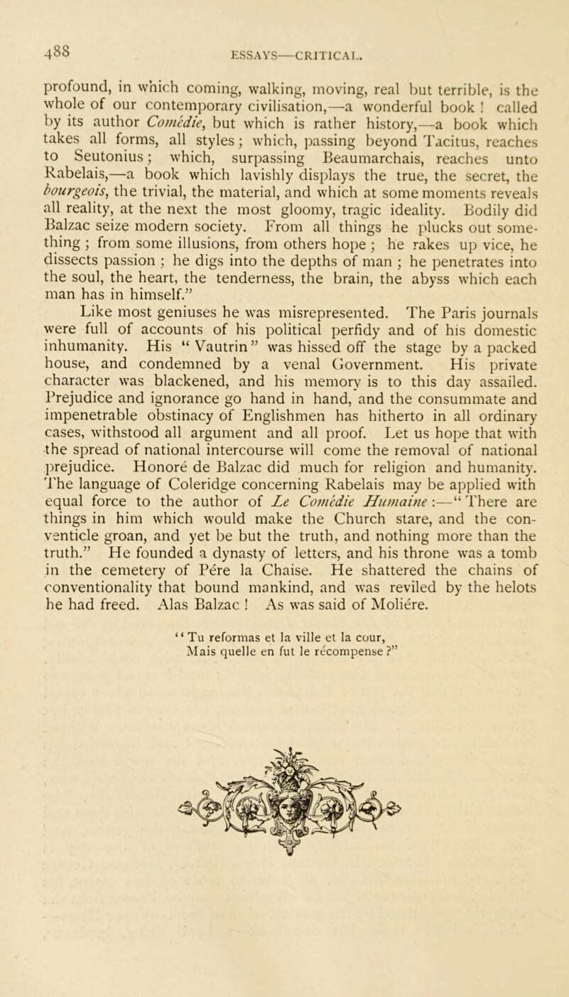 profound, in which coming, walking, moving, real but terrible, is the whole of our contemporary civilisation,—a wonderful book ! called by its author Comedie, but which is rather history,—a book which takes all forms, all styles; which, passing beyond Tacitus, reaches to Seutonius; which, surpassing Beaumarchais, reaches unto Rabelais,—a book which lavishly displays the true, the secret, the bourgeois^ the trivial, the material, and which at some moments reveals all reality, at the next the most gloomy, tragic ideality. Bodily did Balzac seize modern society. From all things he plucks out some- thing ; from some illusions, from others hope ; he rakes up vice, he dissects passion ; he digs into the depths of man ; he penetrates into the soul, the heart, the tenderness, the brain, the abyss which each man has in himself.” Like most geniuses he was misrepresented. The Paris journals were full of accounts of his political perfidy and of his domestic inhumanity. His “ Vautrin ” was hissed off the stage by a packed house, and condemned by a venal Government. His private character was blackened, and his memory is to this day assailed. Prejudice and ignorance go hand in hand, and the consummate and impenetrable obstinacy of Englishmen has hitherto in all ordinary cases, withstood all argument and all proof. Let us hope that with •the spread of national intercourse will come the removal of national prejudice. Honore de Balzac did much for religion and humanity. The language of Coleridge concerning Rabelais may be applied with equal force to the author of Le Comedie Humaine :—“ There are things in him which would make the Church stare, and the con- venticle groan, and yet be but the truth, and nothing more than the truth.” He founded a dynasty of letters, and his throne was a tomb in the cemetery of Pere la Chaise. He shattered the chains of conventionality that bound mankind, and was reviled by the helots he had freed. Alas Balzac ! As was said of Moliere. “ Tu reformas et la ville et la cour, Mais quelle en fut le recompense ?”