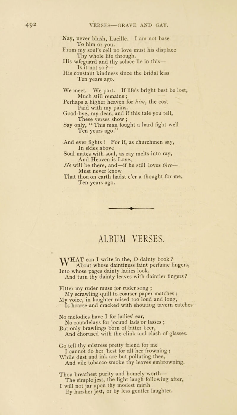 Nay, never blush, Lucille. I am not base To him or you. From my soul’s cell no love must his displace Thy whole life through. His safeguard and thy solace lie in this— Is it not so ?— His constant kindness since the bridal kiss Ten years ago. We meet. We part. If life’s bright best be lost. Much still remains ; Perhaps a higher heaven for hini^ the cost Paid with my pains. Good-bye, my dear, and if this tale you tell. These verses show ; Say only, “ This man fought a hard fight well Ten years ago.” And ever fights ! For if, as churchmen say. In skies above Soul mates with soul, as ray melts into ray, And Heaven is Love, He will be there, and—if he still loves thee— Must never know That thou on earth hadst e’er a thought for me. Ten years ago. ♦ ALBUM VERSES. ■Y^/HAT can I write in the, O dainty book ? * ’ About whose daintiness faint perfume lingers. Into whose pages dainty ladies look. And turn thy dainty leaves with daintier fingers ? Fitter my ruder muse for ruder song ; My scrawling quill to coarser paper matches ; My voice, in laughter raised too loud and long. Is hoarse and cracked with shouting tavern catches No melodies have I for ladies’ ear, No roundelays for jocund lads or lasses ; But only brawlings born of bitter beer. And chorused with the clink and clash of glasses. Go tell thy mistress pretty friend for me I cannot do her ’best for all her frowning ; While dust and ink are but polluting thee. And vile tobacco-smoke thy leaves embrowning. Thou breathest purity and homely worth— The simple jest, the light laugh following after, I will not jar upon thy modest mirth By har.sher jest, or by less gentler laughter.