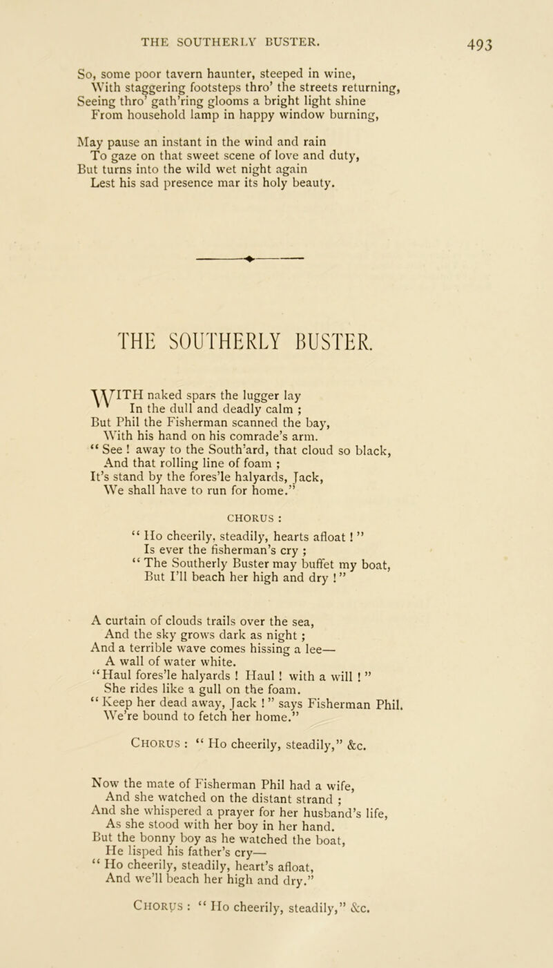 THE SOUTHERLY BUSTER. So, some poor tavern haunter, steeped in wine. With staggering footsteps thro’ the streets returning, Seeing thro’ gath’ring glooms a bright light shine From household lamp in happy window burning. May pause an instant in the wind and rain To gaze on that sweet scene of love and duty, But turns into the wild wet night again Lest his sad presence mar its holy beauty. THE SOUTHERLY BUSTER. T^ITH naked spars the lugger lay ' In the dull and deadly calm ; But Phil the Fisherman scanned the bay, With his hand on his comrade’s arm. “ See ! away to the South’ard, that cloud And that rolling line of foam ; It’s stand by the fores’le halyards, Jack, We shall have to run for home.” so black. CHORUS: “ Ho cheerily, steadily, hearts afloat! ” Is ever the fisherman’s cry ; “ The Southerly Buster may buffet my boat, But I’ll beach her high and dry ! ” A curtain of clouds trails over the sea. And the sky grows dark as night; And a terrible wave comes hissing a lee— A wall of water white. “Haul fores’le halyards ! Haul ! with a will ! ” She rides like a gull on the foam. “ Keep her dead away. Jack ! ” says Fisherman Phil. We’re bound to fetch her home.” Chorus : “ Ho cheerily, steadily,” &c. Now the mate of Fisherman Phil had a wife. And she watched on the distant strand ; And she whispered a prayer for her husband’s life. As she stood with her boy in her hand. But the bonny boy as he watched the boat. He lisped his father’s cry— “ Ho cheerily, steadily, heart’s afloat, And we’ll beach her high and dry.” Chorus : “Ho cheerily, steadily,” See.