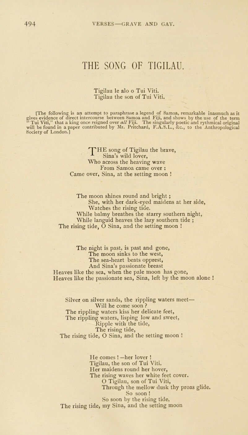 THE SONG OF TIGILAU. Tigilau le alo o Tui Viti. Tigilau the son of Tui Viti. [The following is an attempt to paraphrase a legend of Samoa, remarkable inasmuch as it gives evidence of direct intercourse between Samoa and Fiji, and shows by the use of the term “ Tui Viti,” that a king once reigned over all Fiji. The singularly poetic and rythmical original will be found in a paper contributed by Mr. Pritchard, F.A.S.L., &c., to the Anthropological Society of London.] '^HE song of Tigilau the brave, Sina’s wild lover, Who across the heaving wave From Samoa came over : Came over, Sina, at the setting moon ! The moon shines round and bright ; She, with her dark-eyed maidens at her side, Watches the rising tide. While balmy breathes the starry southern night. While languid heaves the lazy southern tide ; The rising tide, O Sina, and the setting moon ! The night is past, is past and gone. The moon sinks to the west. The sea-heart beats opprest. And Sina’s passionate breast Heaves like the sea, when the pale moon has gone. Heaves like the passionate sea, Sina, left by the moon alone ! Silver on silver sands, the rippling waters meet— Will he come soon ? The rippling waters kiss her delicate feet. The rippling waters, lisping low and sweet. Ripple with the tide. The rising tide. The rising tide, O Sina, and the setting moon ! He comes ! —her lover ! Tigilau, the son of Tui Viti. Her maidens round her hover. The rising waves her white feet cover. O Tigilau, son of Tui Viti, Through the mellow dusk thy proas glide. So soon ! So soon by the rising tide, The rising tide, my Sina, and the setting moon