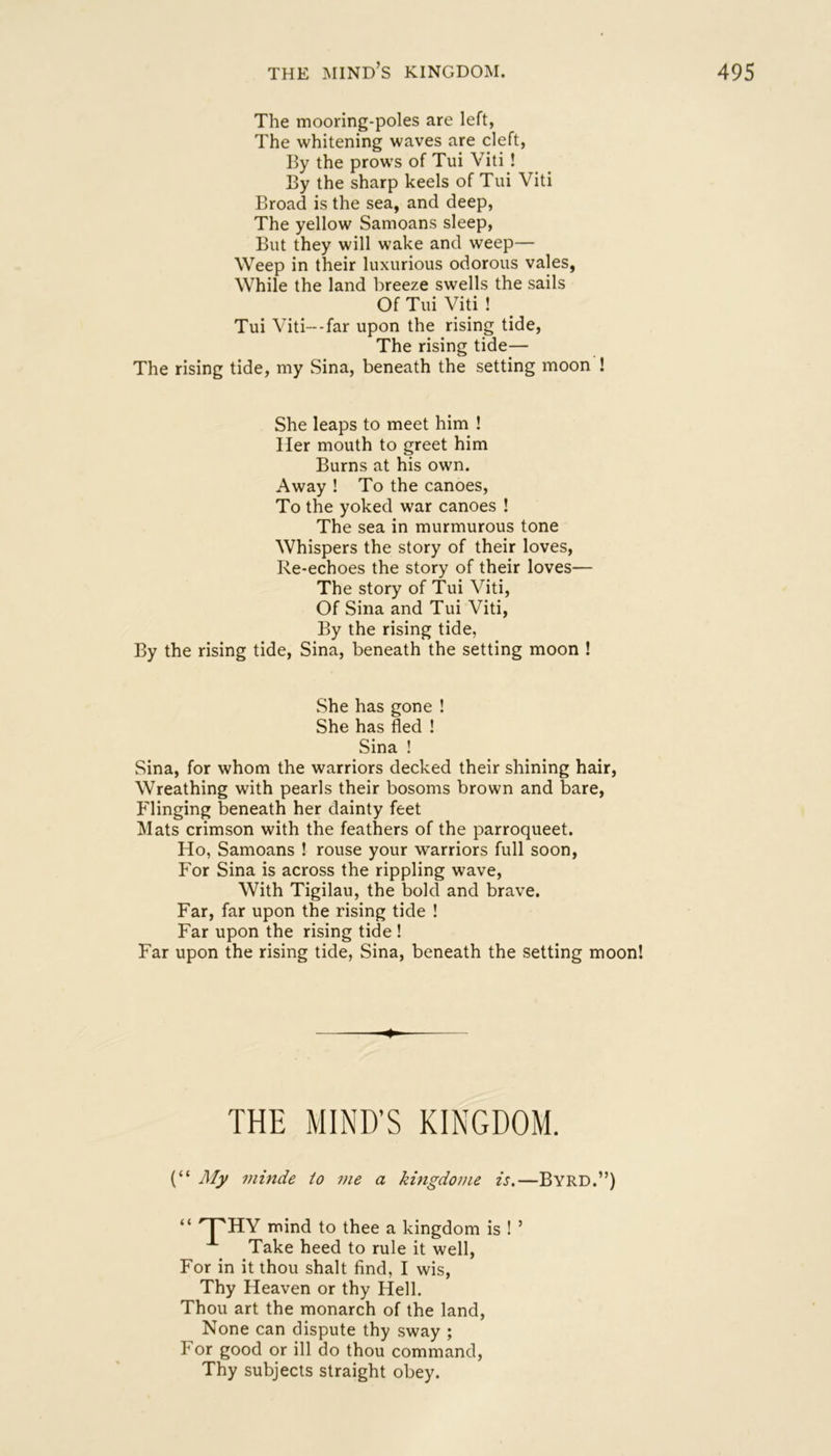 The mooring-poles are left, The whitening waves are cleft, By the prows of Tui Viti ! By the sharp keels of Tui Viti Broad is the sea, and deep. The yellow Samoans sleep. But they will wake and weep— Weep in their luxurious odorous vales, While the land breeze swells the sails Of Tui Viti ! Tui Viti--far upon the rising tide, The rising tide— The rising tide, my Sina, beneath the setting moon ! She leaps to meet him ! Her mouth to greet him Burns at his own. Away ! To the canoes. To the yoked war canoes ! The sea in murmurous tone Whispers the story of their loves. Re-echoes the story of their loves— The story of Tui Viti, Of Sina and Tui Viti, By the rising tide, By the rising tide, Sina, beneath the setting moon ! She has gone ! She has fled ! Sina ! Sina, for whom the warriors decked their shining hair, Wreathing with pearls their bosoms brown and bare, Flinging beneath her dainty feet Mats crimson with the feathers of the parroqueet. Ho, Samoans ! rouse your warriors full soon, For Sina is across the rippling wave. With Tigilau, the bold and brave. Far, far upon the rising tide ! Far upon the rising tide ! Far upon the rising tide, Sina, beneath the setting moon! 4 THE MIND’S KINGDOM. (“ My minde to me a kingdome is.—Byrd.”) “ mind to thee a kingdom is ! ’ Take heed to rule it well. For in it thou shalt find, I wis. Thy Heaven or thy Hell. Thou art the monarch of the land. None can dispute thy sway ; For good or ill do thou command. Thy subjects straight obey.