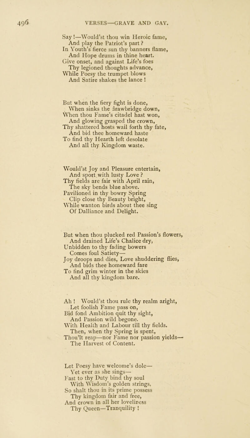 Say !—Would’st thou win Heroic fame, And play the Patriot’s part ? In Youth’s fierce sun thy banners flame, And Hope drums in thine heart. Give onset, and against Life’s foes Thy legioned thoughts advance. While Poesy the trumpet blows And Satire shakes the lance ! But when the fiery fight is done. When sinks the drawbridge down. When thou Fame’s citadel hast won. And glowing grasped the crown, Thy shattered hosts wail forth thy fate. And bid thee homeward haste To find thy Hearth left desolate And all thy Kingdom waste. Would’st Joy and Pleasure entertain. And sport , with lusty Love ? Thy fields are fair with April rain. The sky bends blue above. Pavilioned in thy bowry Spring Clip close thy Beauty bright. While wanton birds about thee sing Of Dalliance and Delight. But when thou plucked red Passion’s flowers. And drained Life’s Chalice dry, Unbidden to thy fading bowers Comes foul Satiety— Joy droops and dies, Love shuddering flies, And bids thee homeward fare To find grim winter in the skies And all thy kingdom bare. Ah ! Would’st thou rule thy realm aright. Let foolish Fame pass on. Bid fond Ambition quit thy sight. And Passion wild begone. With Health and Labour till thy fields. Then, when thy Spring is spent, Thou’lt reap—nor Fame nor passion yields— The Harvest of Content. Let Poesy have welcome’s dole— Yet ever as she sings— Fast to thy Duty bind thy soul With Wisdom’s golden strings, So shalt thou in its prime possess Thy kingdom fair and free. And crown in all her loveliness Thy Queen—Tranquility !