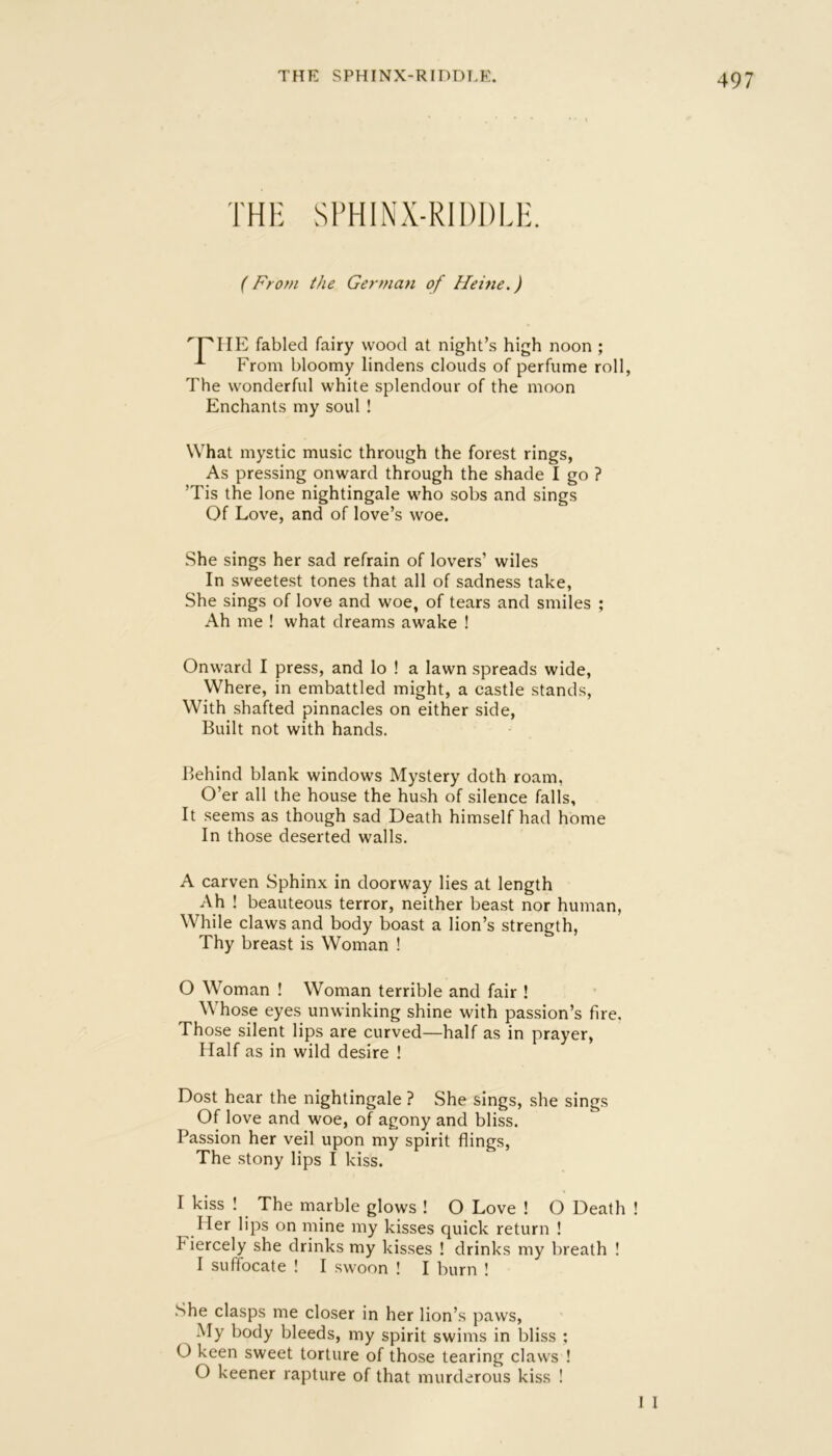 THE SPHINX-RIDDLE. THH SPHINX-RIDDLE. (From the German of Hehie.) '^PIIE fabled fairy wood at night’s high noon ; From bloomy lindens clouds of perfume roll, The wonderful white splendour of the moon Enchants my soul ! What mystic music through the forest rings, As pressing onward through the shade I go ? ’Tis the lone nightingale who sobs and sings Of Love, and of love’s woe. She sings her sad refrain of lovers’ wiles In sweetest tones that all of sadness take. She sings of love and woe, of tears and smiles ; Ah me ! what dreams awake ! Onward I press, and lo ! a lawn spreads wide, Where, in embattled might, a castle stands. With shafted pinnacles on either side. Built not with hands. Behind blank windows Mystery doth roam, O’er all the house the hush of silence falls. It seems as though sad Death himself had home In those deserted walls. A carven Sphinx in doorway lies at length Ah ! beauteous terror, neither beast nor human, While claws and body boast a lion’s strength, Thy breast is Woman ! 0 Woman ! Woman terrible and fair ! Whose eyes unwinking shine with passion’s fire. Those silent lips are curved—half as in prayer, Half as in wild desire ! Dost hear the nightingale ? She sings, she sings Of love and woe, of agony and bliss. Passion her veil upon my spirit flings. The stony lips I kiss. 1 kiss ! The marble glows ! O Love ! O Death ! Her lips on mine my kisses quick return ! Fiercely she drinks my kisses ! drinks my breath ! I suffocate ! I swoon ! I burn ! .She clasps me closer in her lion’s paws. My body bleeds, my spirit swims in bliss ; O keen sweet torture of those tearing claws ! O keener rapture of that murderous kiss ! 1 I