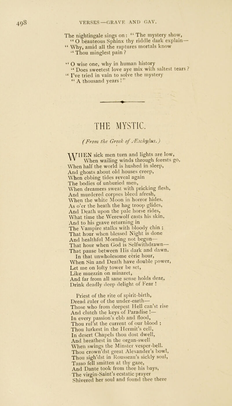 The nightingale sings on: “ The mystery show, “ O beauteous Sphinx thy riddle dark explain— “ Why, amid all the raptures mortals know “ Thou minglest pain ? “ O wise one, why in human history “ Does sweetest love aye mix with saltest tears ? “ I’ve tried in vain to solve the mystery “ A thousand years ! ” ♦ THH MYSTIC. (From the Greek of yEschylus.) WHEN sick men turn and lights are low. When wailing winds through forests go, When half the world is hushed in sleep, And ghosts about old houses creep, When ebbing tides reveal again The bodies of unburied men, When dreamers sweat with pricking flesh. And murdered corpses bleed afresh, When the white Moon in horror hides. As o’er the heath the hag troop glides, And Death upon the pale horse rides. What time the Werewolf casts his skin, And to his grave returning in The Vampire stalks with bloody chin ; That hour when blessed Night is done And healthful Morning not begun— That hour when God is Selfwithdrawn— That pause between His dark and dawn. In that unwholesome eerie hour, When Sin and Death have double power, Let me on lofty tower be set, Like muezzin on minaret, And far from all sane sense holds dear, Drink deadly deep delight of Fear ! Priest of the rite of spirit-birth. Dread ruler of the under-earth— Those who from deepest Hell can’st rise And clutch the keys of Paradise !— In every passion’s ebb and flood. Thou rul’st the current of our blood ; Thou lurkest in the Hermit’s cell. In desert Chapels thou dost dwell. And breathest in the organ-swell When swings the Minster vesper-bell. Thou crown’dst great Alexander’s bowl, Thou sigh’dst in Rousseau’s sickly soul, Tasso fell smitten at thy gaze. And Dante took from thee his bays. The virgin-Saint’s ecstatic prayer Shivered her soul and found thee there