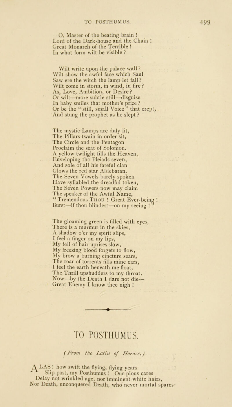 O, Master of the beating brain ! Lord of the Dark-house and the Chain I Great Monarch of the Terrible ! In what form wilt be visible ? Wilt write upon the palace wall ? Wilt show the awful face which Saul Saw ere the witch the lamp let fall ? Wilt come in storm, in wind, in fire ? As, Love, Ambition, or Desire ? Or wilt—more subtle still—disguise In baby smiles that mother’s prize ? Or be the “still, small Voice” that crept, And stung the prophet as he slept ? The mystic Lamps are duly lit. The Pillars twain in order sit. The Circle and the Pentagon Proclaim the seat of Solomon. A yellow twilight fills the Heaven, Enveloping the Pleiads seven. And sole of all his fateful clan Glows the red star Aldebaran. The Seven Vowels barely spoken Have syllabled the dreadful token. The Seven Powers now may claim The speaker of the Awful Name, “ Tremendous Tmou ! Great Ever-being ! Burst—if thou blindest—on my seeing ! ” The gloaming green is filled with eyes, There is a murmur in the skies, A shadow o’er my spirit slips, I feel a finger on my lips, My fell of hair uprises slow. My freezing blood forgets to flow. My brow a burning cincture sears. The roar of torrents fills mine ears, I feel the earth beneath me float. The Thrill upshudders to my throat. Now—by the Death I dare not die— Great Enemy I know thee nigh ! ♦ TO POSTHUM US. {From the Latin of Horace.) /A LAS ! how swift the flying, flying years Slip past, my Posihumus ! Our pious cares Delay not wrinkled age, nor imminent white hairs, Nor Death, unconquered Death, who never mortal spares