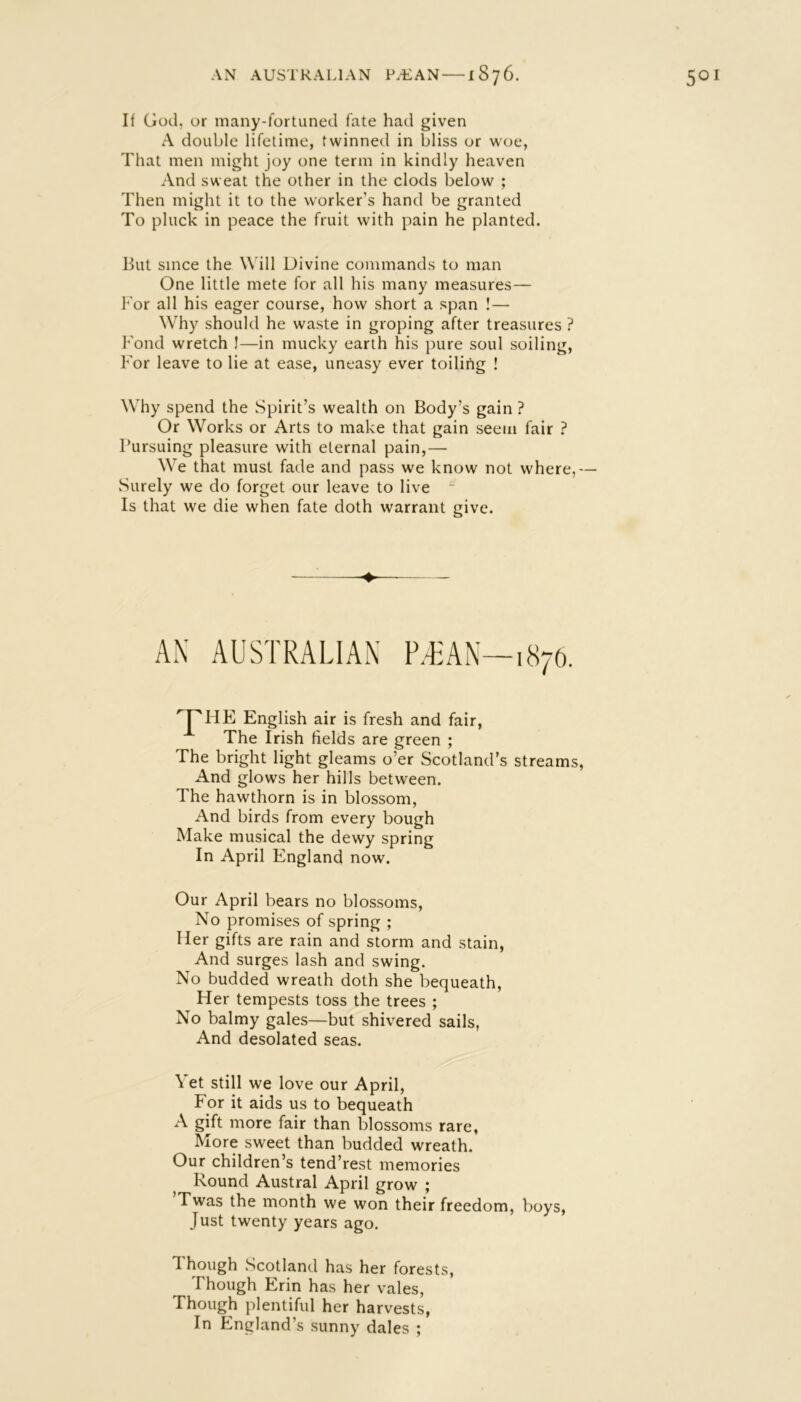 If God, or many-fortuned fate had given A double lifetime, twinned in bliss or woe, That men might joy one term in kindly heaven And sweat the other in the clods below ; Then might it to the worker’s hand be granted To pluck in peace the fruit with pain he planted. but since the Will Divine commands to man One little mete for all his many measures— k'or all his eager course, how short a span ! — Why should he waste in groping after treasures ? bond wretch J—in mucky earth his pure soul soiling, For leave to lie at ease, uneasy ever toiling ! Why spend the Spirit’s wealth on Body’s gain ? Or Works or Arts to make that gain seem fair ? Pursuing pleasure with eternal pain,— We that must fade and pass we know not where,— .Surely we do forget our leave to live ~ Is that we die when fate doth warrant give. AN AUSTRALIAN PTAN—1876. English air is fresh and fair. The Irish fields are green ; The bright light gleams o’er Scotland’s streams, And glows her hills between. The hawthorn is in blossom. And birds from every bough Make musical the dewy spring In April England now. Our April bears no blossoms. No promises of spring ; Her gifts are rain and storm and stain, And surges lash and swing. No budded wreath doth she bequeath. Her tempests toss the trees ; No balmy gales—but shivered sails, And desolated seas. Vet still we love our April, For it aids us to bequeath A gift more fair than blossoms rare, More sweet than budded wreath. Our children’s tend’rest memories Round Austral April grow ; Twas the month we won their freedom, boys. Just twenty years ago. Though Scotland has her forests. Though Erin has her vales, Though plentiful her harvests, In England’s sunny dales ;