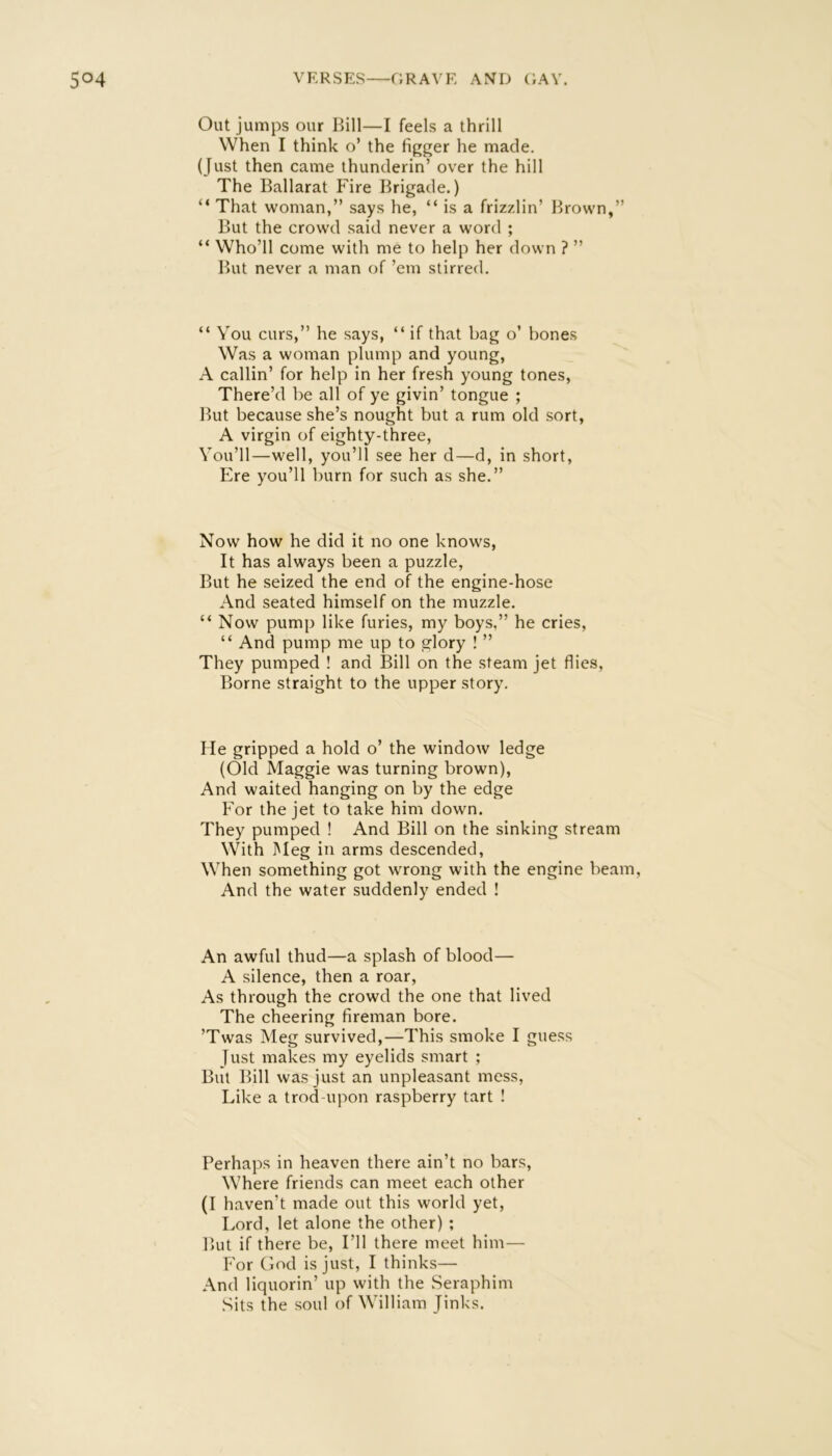 Out jumps our Bill—I feels a thrill When I think o’ the figger he made. (Just then came thunderin’ over the hill The Ballarat Fire Brigade.) “ That woman,” says he, “ is a frizzlin’ Brown,” But the crowd said never a word ; “ Who’ll come with me to help her down ? ” But never a man of ’em stirred. “ You curs,” he says, “ if that bag o’ bones Was a woman plump and young, A callin’ for help in her fresh young tones, There’d be all of ye givin’ tongue ; But because she’s nought but a rum old sort, A virgin of eighty-three. You’ll—well, you’ll see her d—d, in short. Ere you’ll burn for such as she.” Now how he did it no one knows, It has always been a puzzle, But he seized the end of the engine-hose And seated himself on the muzzle. “ Now pump like furies, my boys,” he cries, “ And pump me up to glory ! ” They pumped ! and Bill on the steam jet flies. Borne straight to the upper story. He gripped a hold o’ the window ledge (Old Maggie was turning brown), And waited hanging on by the edge For the jet to take him down. They pumped ! And Bill on the sinking stream With Meg in arms descended. When something got wrong with the engine beam. And the water suddenly ended ! An awful thud—a splash of blood— A silence, then a roar. As through the crowd the one that lived The cheering fireman bore. ’Twas Meg survived,—This smoke I guess Just makes my eyelids smart ; But Bill was just an unpleasant mess. Like a trod-upon raspberry tart ! Perhaps in heaven there ain’t no bars. Where friends can meet each other (I haven’t made out this world yet. Lord, let alone the other) ; But if there be. I’ll there meet him— For God is just, I thinks— And liquorin’ up with the Seraphim Sits the soul of William Jinks.