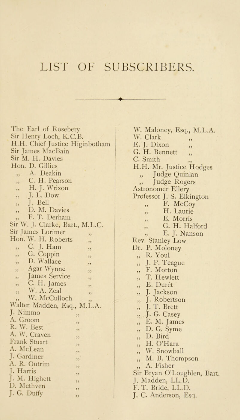 ♦ The Earl of Rosebery Sir Henry Loch, K.C.B. H.H. Chief Justice Higinbothain Sir James MacBain Sir M. H. Davies Hon. D. Gillies ,, A. Deakin ,, C. H. Pearson ,, H. J. Wrixon ,, T. L. Dow „ J. Bell ,, D. M. Davies ,, F. T. Derham Sir W. J. Clarke, Bart., M.L.C. Sir James Lorimer ,, Hon. W. H. Roberts ,, ,, C. J. Ham ,, ,, G. Coppin ,, ,, D. Wallace „ ,, Agar Wynne ,, ,, James Service ,, ,, C. H. James ,, ,, A. Zeal ,, ,, AV. McCulloch ,, Walter Madden, Esq., M.L.A. J. Nimmo „ A. Groom ,, R. AV. Best A. AAh Craven ,, Frank Stuart ,, A. McLean ,, J. Gardiner ,, A. R. Outrim ,, J. Harris ,, J. M. Highett ,, D. Methven ,, J. O. Duffy AV. Maloney, Esq., M.L.A. A\h Clark E. J. Dixon ,, G. H. Bennett ,, C. Smith ,, H. H. Mr. Justice Hodges ,, Judge Quinlan ,, Judge Rogers Astronomer Ellery Professor J. S. Elkington „ E. McCoy ,, H. Laurie ,, E. Morris ,, G. H. Halford ., E. J. Nanson Rev. Stanley Low Dr. P. Moloney „ R. Youl ,, J. P. Teague ,, F. Morton ,, T. Hewlett ,, E. Duret „ J. Jackson ,, J. Robertson ,, J. T. Brett ,, J. G. Casey ,, E. M. James ,, D. G. Syme ,, D. Bird ,, H. O’Hara ,, W. Snowball ,, M. B. Thompson ,, A. Fisher Sir Bryan O’Loughlen, Bart. J. Madden, LL.D. E. T. Bride, LL.D. J, C. Anderson, Esq.
