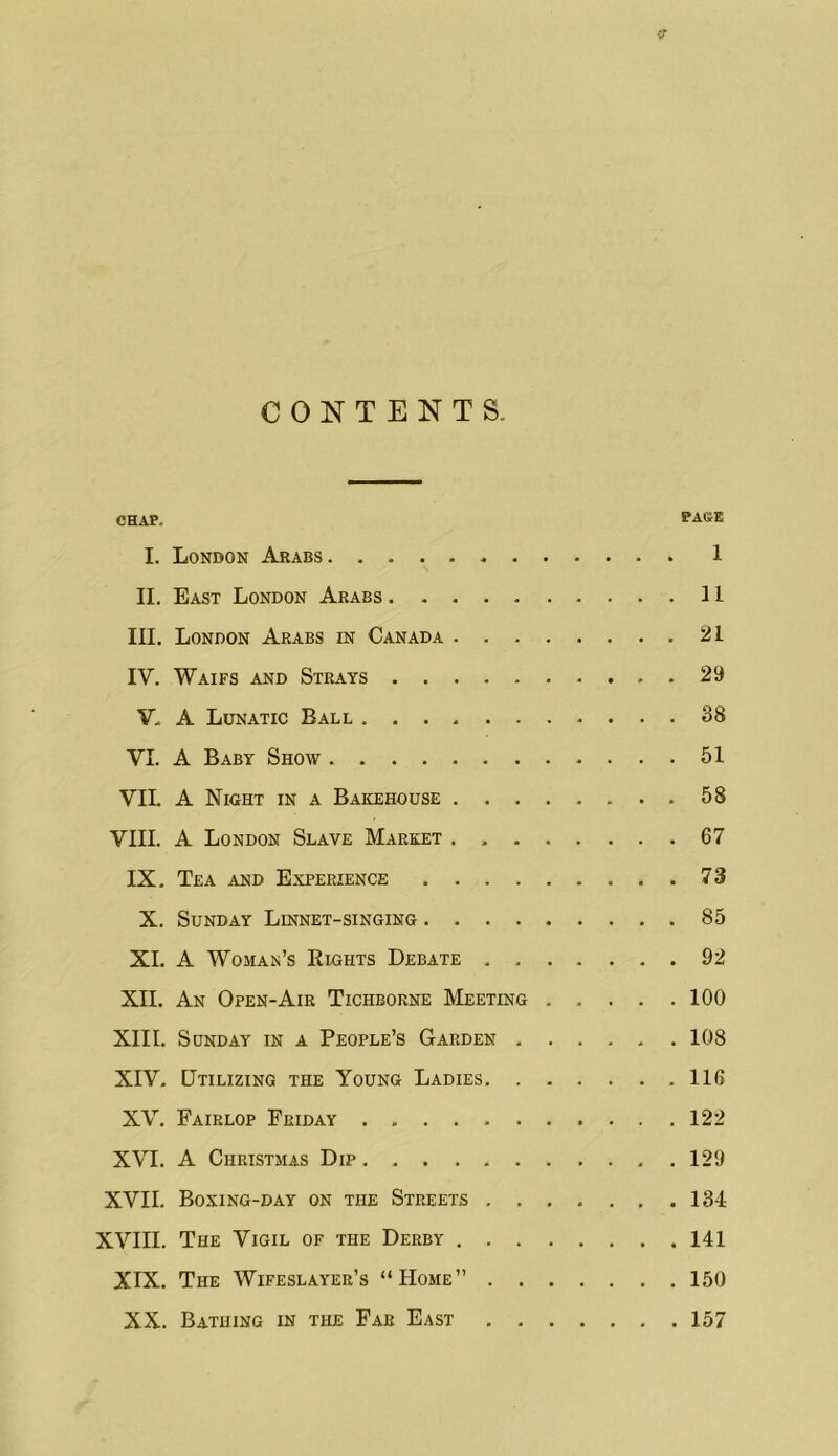 CONTENTS. CHAP. PAGE I. London Arabs 1 II. East London Arabs 11 III. London Arabs in Canada 21 IV. Waifs and Strays 29 V, A Lunatic Ball 38 VI. A Baby Show 51 VIL A Night in a Bakehouse 58 VIII. A London Slave Market . 67 IX, Tea and Experience 73 X. Sunday Linnet-singing 85 XL A Woman’s Rights Debate 92 XII. An Open-Air Tichborne Meeting 100 XIII. Sunday in a People’s Garden 108 XIV. Utilizing the Young Ladies 116 XV. Fairlop Friday 122 XVI. A Christmas Dip 129 XVII. Boxing-day on the Streets 134 XVIII. The Vigil of the Derby 141 XIX. The Wifeslayer’s “Home” 150 XX. Bathing in the Far East 157