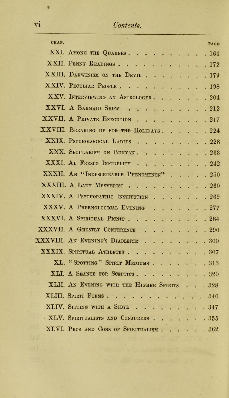 CHAP. PAGE XXI. Among the Quakers 164 XXII. Penny Eeadings 172 XXIII. Darwinism on the Devil 179 XXrV. Peculiar People 198 XXV. Interviewing an Astrologer 204 XXVI. A Barmaid Show 212 XXVII. A Private Execution 217 XXVIII. Breaking up for the Holidays 224 XXIX. Psychological Ladies 228 XXX. Secularism on Bunyan 233 XXXI. Al Fresco Infidelity 242 XXXII. An “Indescribable Phenomenon” 250 XXXIII. A Lady Mesmerist 260 XXXIV. A Psychopathic Institution 269 XXXV. A Phrenological Evening 277 XXXVI. A Spiritual Picnic 284 XXXVn. A Ghostly Conference 290 XXXVIII. An Evening’s Diablerie 300 XXXIX. Spiritual Athletes 307 XL. “Spotting” Spirit Mediums 313 XLI. A Seance for Sceptics 320 XLII. An Evening with the Higher Spirits . . . 328 XLHI. Spirit Forms 340 XLPV. Sitting with a Sibyl 347 XLV. Spiritualists and Conjurers 355 XLVI. Pros and Cons of Spiritualism 362