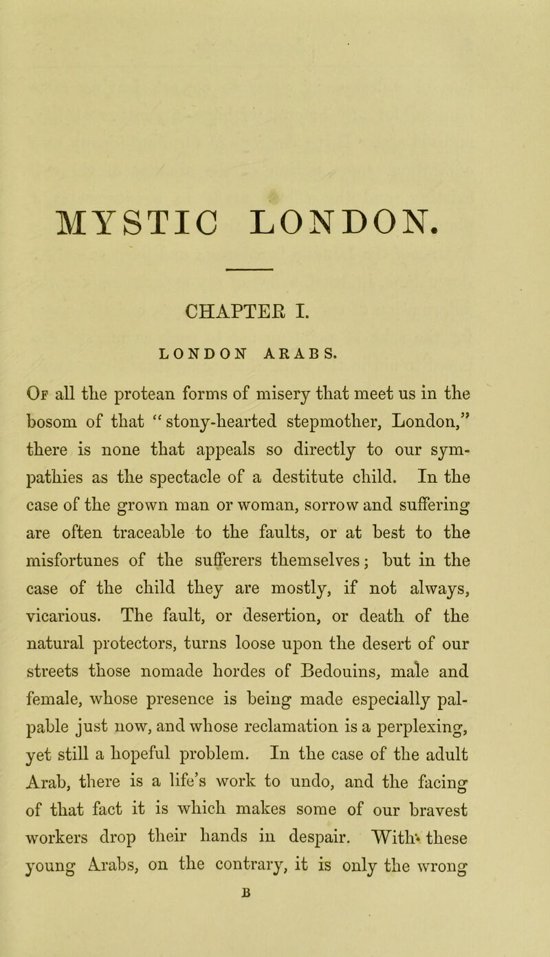 CHAPTER I. LONDON ARABS. Op all tlie protean forms of misery that meet us in the bosom of that “ stony-hearted stepmother, London,” there is none that appeals so directly to our sym- pathies as the spectacle of a destitute child. In the case of the grown man or woman, sorrow and suffering are often traceable to the faults, or at best to the misfortunes of the sufferers themselves; hut in the case of the child they are mostly, if not always, vicarious. The fault, or desertion, or death of the natural protectors, turns loose upon the desert of our streets those nomade hordes of Bedouins, male and female, whose presence is being made especially pal- pable just now, and whose reclamation is a perplexing, yet still a hopeful problem. In the case of the adult Arab, there is a life’s work to undo, and the facing of that fact it is which makes some of our bravest workers drop their hands in despair, Witliv these young Arabs, on the contrary, it is only the wrong B