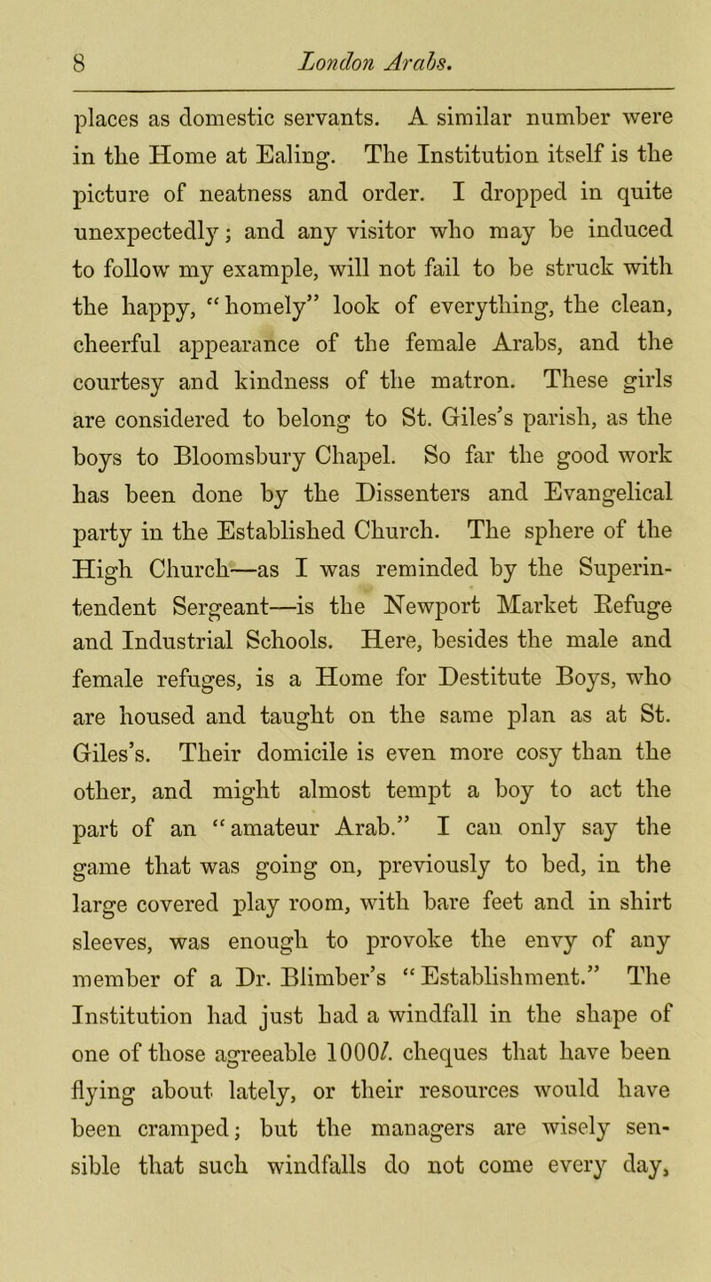 places as domestic servants. A similar number were in the Home at Ealing. The Institution itself is the picture of neatness and order. I dropped in quite unexpectedly; and any visitor who may be induced to follow my example, will not fail to be struck with the happy, “ homely” look of everything, the clean, cheerful appearance of the female Arabs, and the courtesy and kindness of the matron. These girls are considered to belong to St. Giles’s parish, as the boys to Bloomsbury Chapel. So far the good work has been done by the Dissenters and Evangelical party in the Established Church. The sphere of the High Church—as I was reminded by the Superin- tendent Sergeant—is the Newport Market Eefuge and Industrial Schools. Here, besides the male and female refuges, is a Home for Destitute Boys, who are housed and taught on the same plan as at St. Giles’s. Their domicile is even more cosy than the other, and might almost tempt a boy to act the part of an “amateur Arab.” I can only say the game that was going on, previously to bed, in the large covered play room, with bare feet and in shirt sleeves, was enough to provoke the envy of any member of a Dr. Blimber’s “Establishment.” The Institution had just had a windfall in the shape of one of those agreeable 1000/. cheques that have been flying about lately, or their resources would have been cramped; but the managers are wisely sen- sible that such windfalls do not come every day,