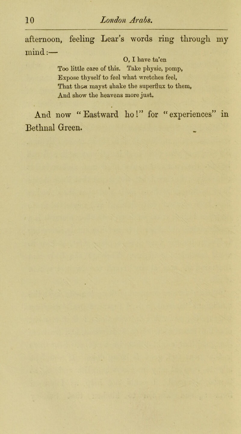 afternoon, feeling Lear’s words ring through my mind:— O, I have ta’en Too little care of this. Take physic, pomp, Expose thyself to feel what wretches feel, That tho« mayst shake the superflux to them, And show the heavens more just. And now “Eastward hoi” for “experiences” in Bethnal Green.