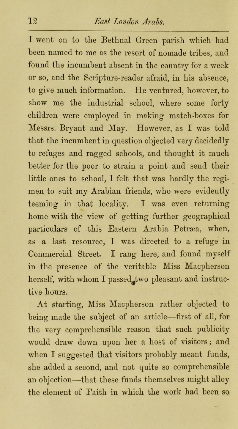 I went on to the Bethnal Green parish which had been named to me as the resort of nomade tribes, and found the incumbent absent in the country for a week or so, and the Scripture-reader afraid, in his absence, to give much information. He ventured, however, to show me the industrial school, where some forty children were employed in making match-boxes for Messrs. Bryant and May. However, as I was told that the incumbent in question objected very decidedly to refuges and ragged schools, and thought it much better for the poor to strain a point and send their little ones to school, I felt that was hardly the regi- men to suit my Arabian friends, who were evidently teeming in that locality. I was even returning home with the view of getting further geographical particulars of this Eastern Arabia Petrsea, when, as a last resource, I was directed to a refuge in Commercial Street. I rang here, and found mj^’self in the presence of the veritable Miss Macpherson herself, with whom I passed^two pleasant and instruc- tive hours. At starting, Miss Macpherson rather objected to being made the subject of an article—first of all, for the very comprehensible reason that such publicity would draw down upon her a host of visitors; and when I suggested that visitors probably meant funds, she added a second, and not quite so comprehensible an objection—that these funds themselves might alloy the element of Paith in which the work had been so