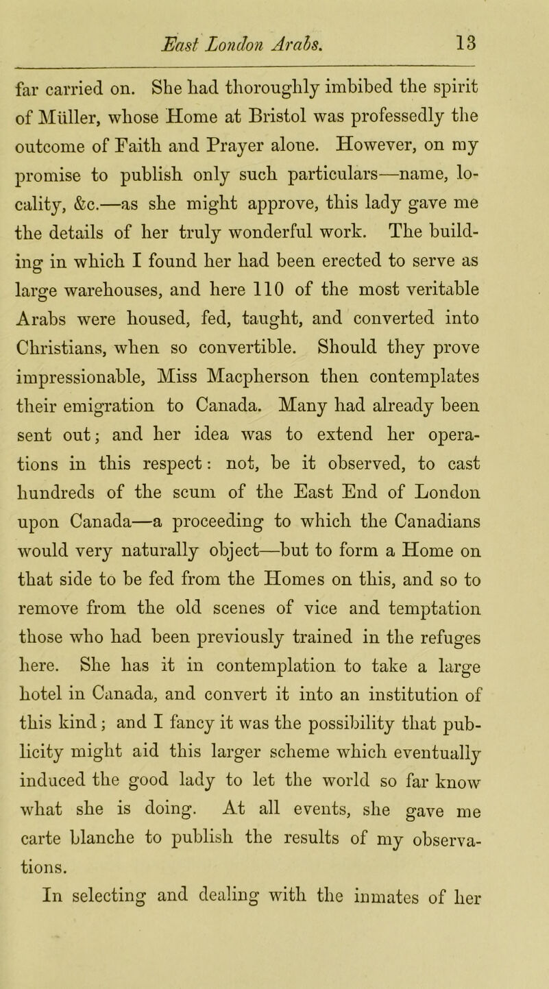 far carried on. She had thoroughly imbibed the spirit of Muller, whose Home at Bristol was professedly the outcome of Faith and Prayer alone. However, on my promise to publish only such particulars—name, lo- cality, &c.—as she might approve, this lady gave me the details of her truly wonderful work. The build- ing in which I found her had been erected to serve as large warehouses, and here 110 of the most veritable Arabs were boused, fed, taught, and converted into Christians, when so convertible. Should they prove impressionable. Miss Macpherson then contemplates their emigration to Canada. Many had already been sent out; and her idea was to extend her opera- tions in this respect: not, be it observed, to cast hundreds of the scum of the East End of London upon Canada—a proceeding to which the Canadians would very naturally object—but to form a Home on that side to be fed from the Homes on this, and so to remove from the old scenes of vice and temptation those who had been previously trained in the refuges here. She has it in contemplation to take a large hotel in Canada, and convert it into an institution of this kind; and I fancy it was the possibility that pub- licity might aid this larger scheme which eventually induced the good lady to let the world so far know what she is doing. At all events, she gave me carte blanche to j)nblish the results of my observa- tions. In selecting and dealing with the inmates of her