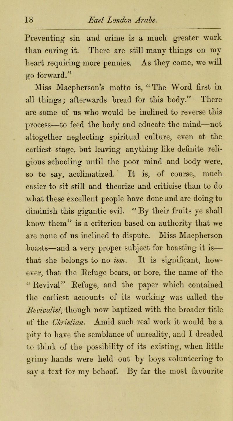 Preventing sin and crime is a much greater work than curing it. There are still many things on my heart requiring more pennies. As they come, we will go forward.” Miss Macpherson’s motto is, “The Word first in all things; afterwards bread for this body.” There are some of us who would be inclined to reverse this process—to feed the body and educate the mind—not altogether neglecting spiritual culture, even at the earliest stage, but leaving anything like definite reli- gious schooling until the poor mind and body were, so to say, acclimatized. It is, of course, much easier to sit still and theorize and criticise than to do what these excellent people have done and are doing to diminish this gigantic evil. “ By their fruits ye shall know them” is a criterion based on authority that we are none of us inclined to dispute. Miss Macpherson boasts—and a very proper subject for boasting it is— that she belongs to no ism. It is significant, how- ever, that the Eefuge bears, or bore, the name of the “ Eevival” Eefuge, and the paper which contained the earliest accounts of its working was called the Llevivalisf, though now baptized with the broader title ol' the Christian. Amid such real work it would be a pity to have the semblance of unreality, and I dreaded to think of the possibility of its existing, when little giimy hands w^ere held out by boys volunteering to say a text for my behoof. By far the most favourite