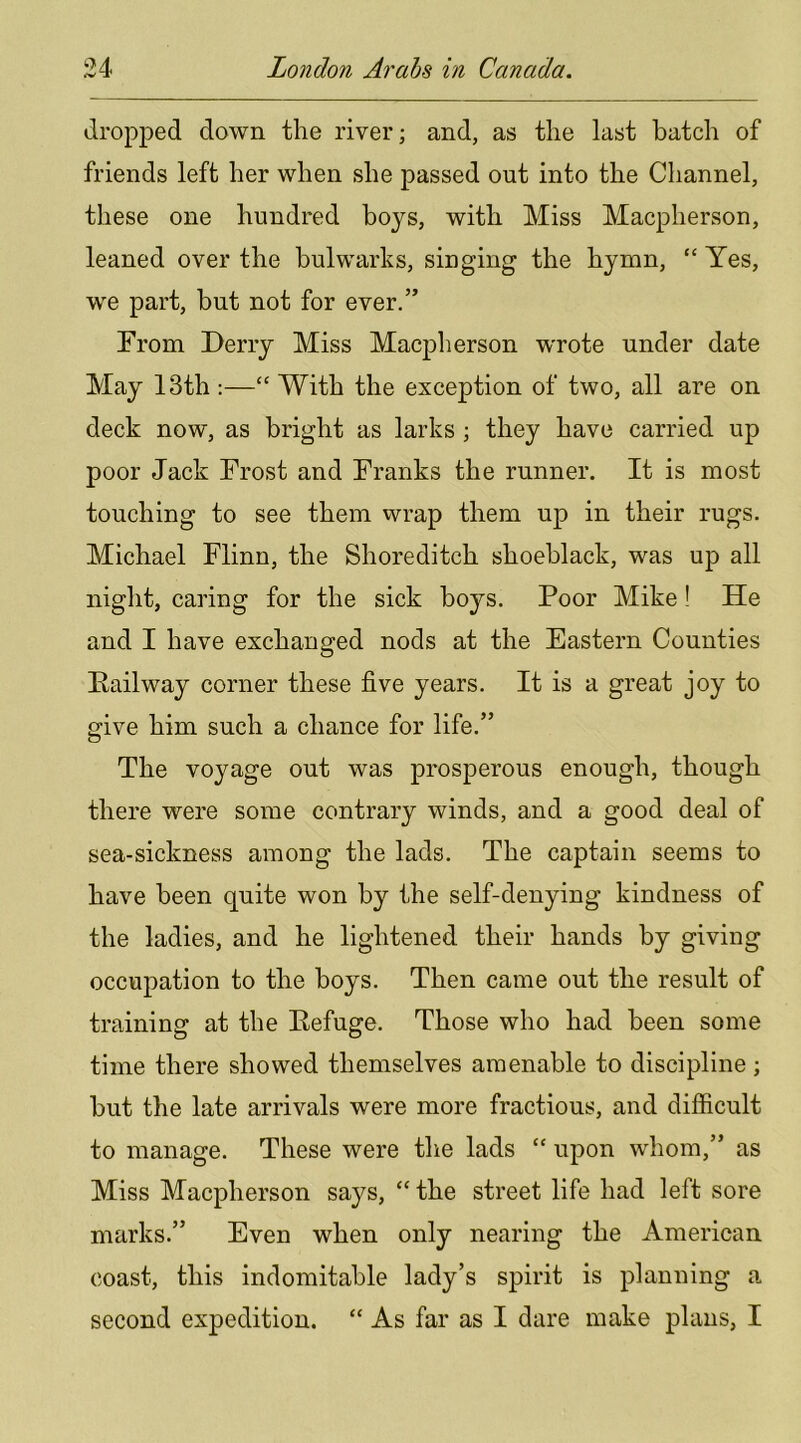 dropj)ed down the river; and, as the last batch of friends left her when she passed out into the Channel, these one hundred hoys, with Miss Macpherson, leaned over the bulwarks, singing the hymn, “ Yes, we part, but not for ever.” From Derry Miss Macpherson wrote under date May 13th :—“ With the exception of two, all are on deck now, as bright as larks ; they have carried up poor Jack Frost and Franks the runner. It is most touching to see them wrap them up in their rugs. Michael Flinn, the Shoreditch shoeblack, was up all night, caring for the sick boys. Poor Mike! He and I have exchanged nods at the Eastern Counties Pail way corner these five years. It is a great joy to give him such a chance for life.” The voyage out was prosperous enough, though there were some contrary winds, and a good deal of sea-sickness among the lads. The captain seems to have been quite won by the self-denying kindness of the ladies, and he lightened their hands by giving occupation to the boys. Then came out the result of training at the Eefuge, Those who had been some time there showed themselves amenable to discipline; hut the late arrivals were more fractious, and difficult to manage. These were the lads “ upon whom,” as Miss Macpherson says, “ the street life had left sore marks.” Even when only nearing the American coast, this indomitable lady’s spirit is planning a second expedition. “ As far as I dare make plans, I