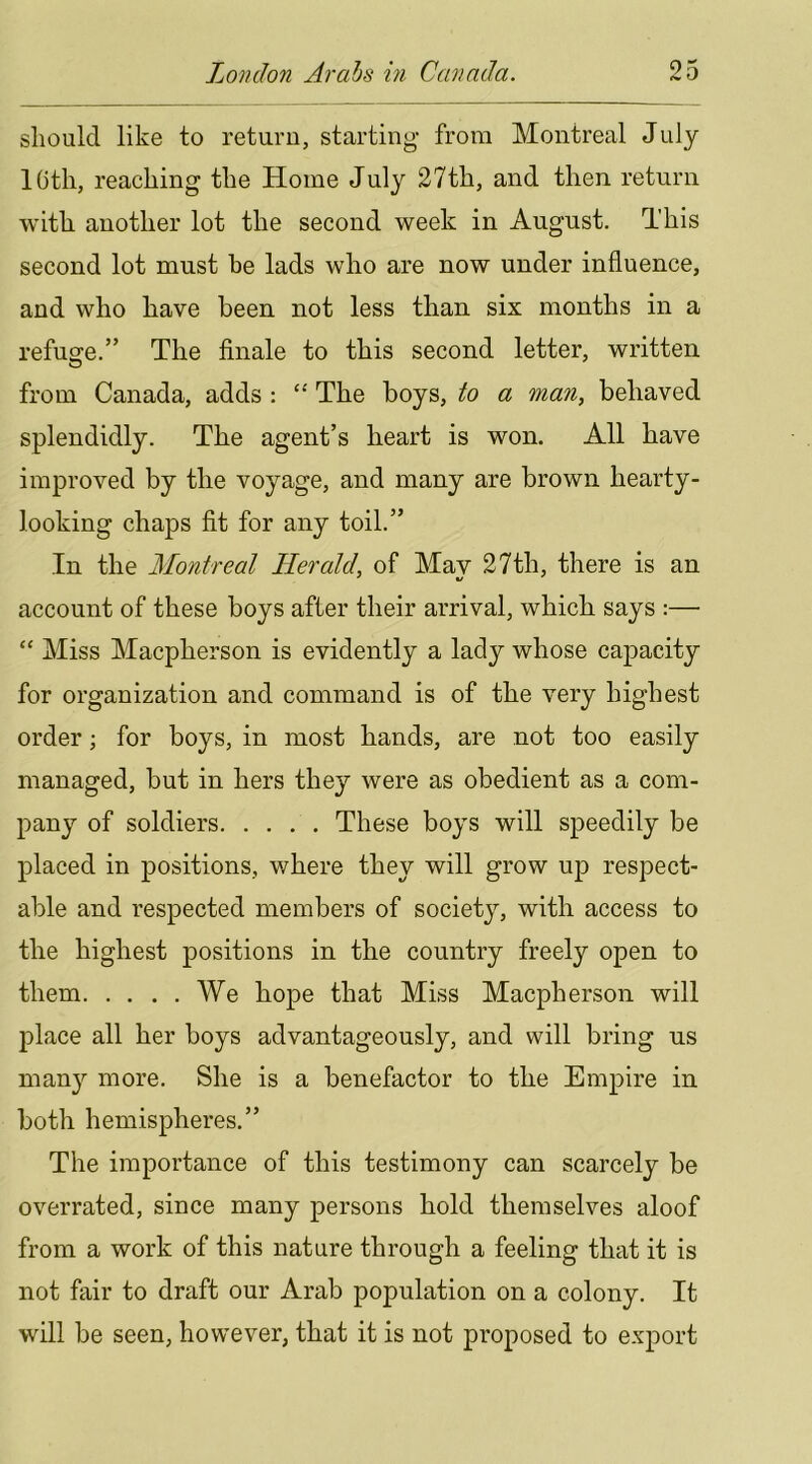 should like to return, starting from Montreal July loth, reaching the Home July 27th, and then return with another lot the second week in August. This second lot must be lads who are now under influence, and who have been not less than six months in a refuge.” The finale to this second letter, written from Canada, adds : “ The boys, to a man, behaved splendidly. The agent’s heart is won. All have improved by the voyage, and many are brown hearty- looking chaps fit for any toil.” In the Montreal Herald, of Mav 27th, there is an account of these boys after their arrival, which says :— “ Miss Macpherson is evidently a lady whose capacity for organization and command is of the very highest order; for boys, in most hands, are not too easily managed, but in hers they were as obedient as a com- pany of soldiers These boys will speedily be placed in positions, where they will grow up respect- able and respected members of society, with access to the highest positions in the country freely open to them We hope that Miss Macpherson will place all her boys advantageously, and will bring us many more. She is a benefactor to the Empire in both hemispheres.” The importance of this testimony can scarcely be overrated, since many persons hold themselves aloof from a work of this nature through a feeling that it is not fair to draft our Arab population on a colony. It will be seen, however, that it is not proposed to e.'^port