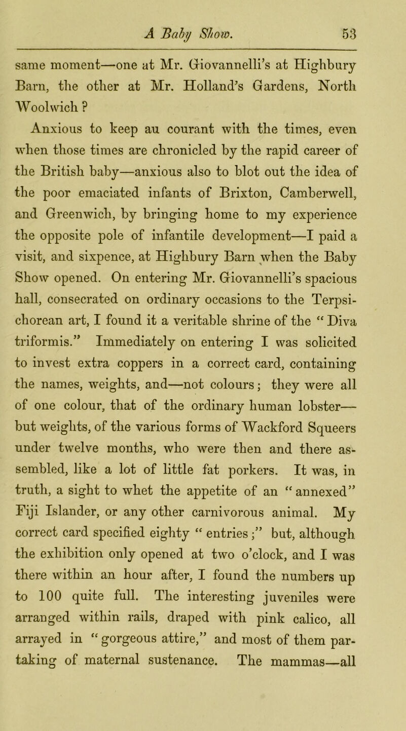 same moment—one at Mr. Giovannelli’s at Highbury Barn, the other at Mr. Holland’s Gardens, North Woolwich ? Anxious to keep au courant with the times, even when those times are chronicled by the rapid career of the British baby—anxious also to blot out the idea of the poor emaciated infants of Brixton, Camberwell, and Greenwich, by bringing home to my experience the opposite pole of infantile development—I paid a visit, and sixpence, at Highbury Barn when the Baby Show opened. On entering Mr. Giovannelli’s spacious hall, consecrated on ordinary occasions to the Terpsi- chorean art, I found it a veritable shrine of the “ Diva triformis.” Immediately on entering I was solicited to invest extra coppers in a correct card, containing the names, weights, and—not colours; they were all of one colour, that of the ordinary human lobster— but weights, of the various forms of Wackford Squeers under twelve months, who were then and there as- sembled, like a lot of little fat porkers. It was, in truth, a sight to whet the appetite of an “annexed” Fiji Islander, or any other carnivorous animal. My correct card specified eighty “ entriesbut, although the exhibition only opened at two o’clock, and I was there within an hour after, I found the numbers up to 100 quite full. The interesting juveniles were arranged within rails, draped with pink calico, all arrayed in “ gorgeous attire,” and most of them par- taking of maternal sustenance. The mammas—all