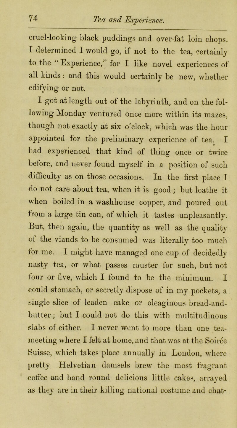 cruel-looking black puddings and over-fat loin chops. I determined I would go, if not to the tea, certainly to the “ Experience,” for I like novel experiences of all kinds: and this would certainly be new, whether edifying or not. I got at length out of the labyrinth, and on the fol- lowing Monday ventured once more within its mazes, though not exactly at six o’clock, which was the hour appointed for the pi-eliminary experience of tea. I had experienced that kind of thing once or twice before, and never found myself in a position of such difficulty as on those occasions. In the first place I do not care about tea, when it is good ; but loathe it when boiled in a washhouse copper, and poured out from a large tin can, of which it tastes unpleasantly. But, then again, the quantity as well as the quality of the viands to be consumed was literally too much for me. 1 might have managed one cup of decidedly nasty tea, or what passes muster for such, but not lour or five, which I found to be the minimum. I could stomach, or secretly dispose of in my pockets, a single slice of leaden cake or oleaginous bread-and- butter ; but I could not do this with multitudinous slabs of either. I never went to more than one tea- meeting where I felt at home, and that was at the Soiree Suisse, which takes place annually in London, where ])retty Helvetian damsels brew the most fragrant coffee and hand round delicious little cakes, arrayed as they are in their killing national costume and chat-