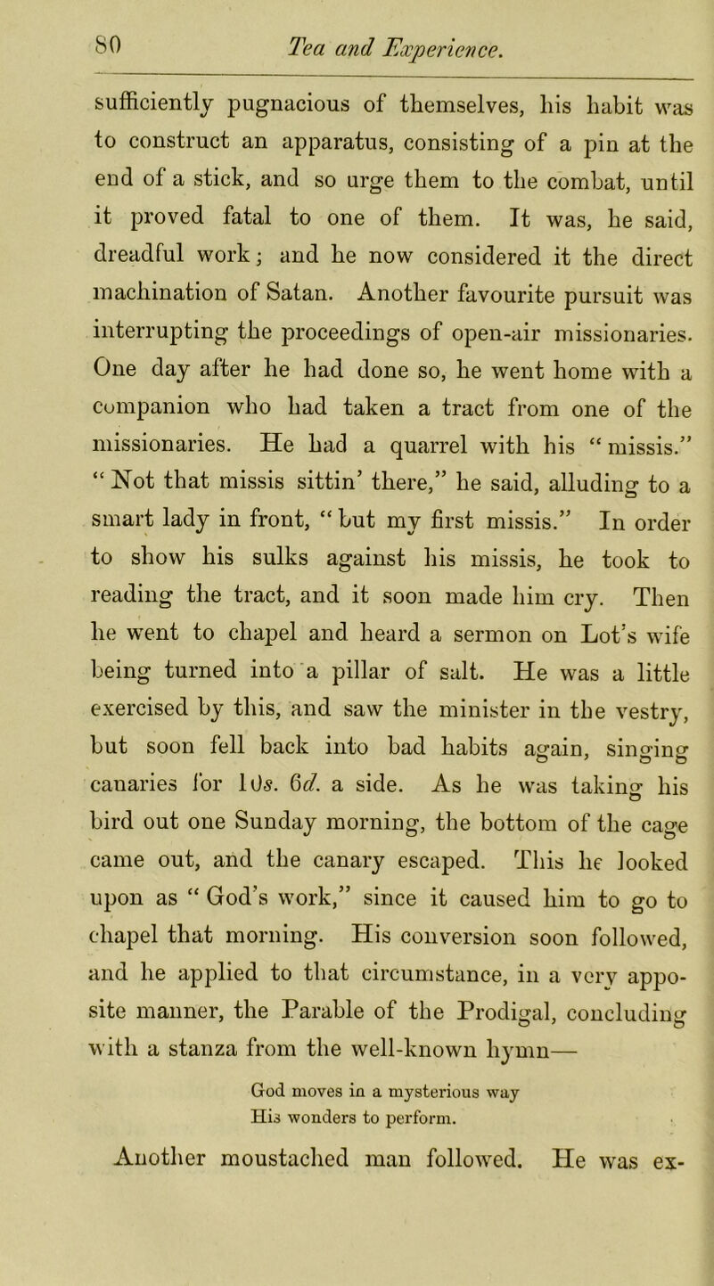 sufficiently pugnacious of themselves, his habit was to construct an apparatus, consisting of a pin at the end of a stick, and so urge them to the combat, until it proved fatal to one of them. It was, he said, dreadful work; and he now considered it the direct machination of Satan. Another favourite pursuit was interrupting the proceedings of open-air missionaries. One day after he had done so, he went home with a companion who had taken a tract from one of the missionaries. He had a quarrel with his “missis.” “ Hot that missis sittin’ there,” he said, alluding to a smart lady in front, “ but my first missis.” In order to show his sulks against his missis, he took to reading the tract, and it soon made him cry. Then he went to chapel and heard a sermon on Lot’s wife being turned into‘a pillar of salt. He was a little exercised by this, and saw the minister in the vestry, but soon fell back into bad habits asrain, sintrinpr canaries ibr lOs. M. a side. As he was takinsr his O bird out one Sunday morning, the bottom of the cage came out, and the canary escaped. This he looked upon as “ God’s work,” since it caused him to go to chapel that morning. His conversion soon followed, and he applied to that circumstance, in a verv appo- site manner, the Parable of the Prodi^jjal, concludimr with a stanza from the well-known hymn— God moves in a mysterious way His wonders to perform. Another moustached man followed. He was ex-