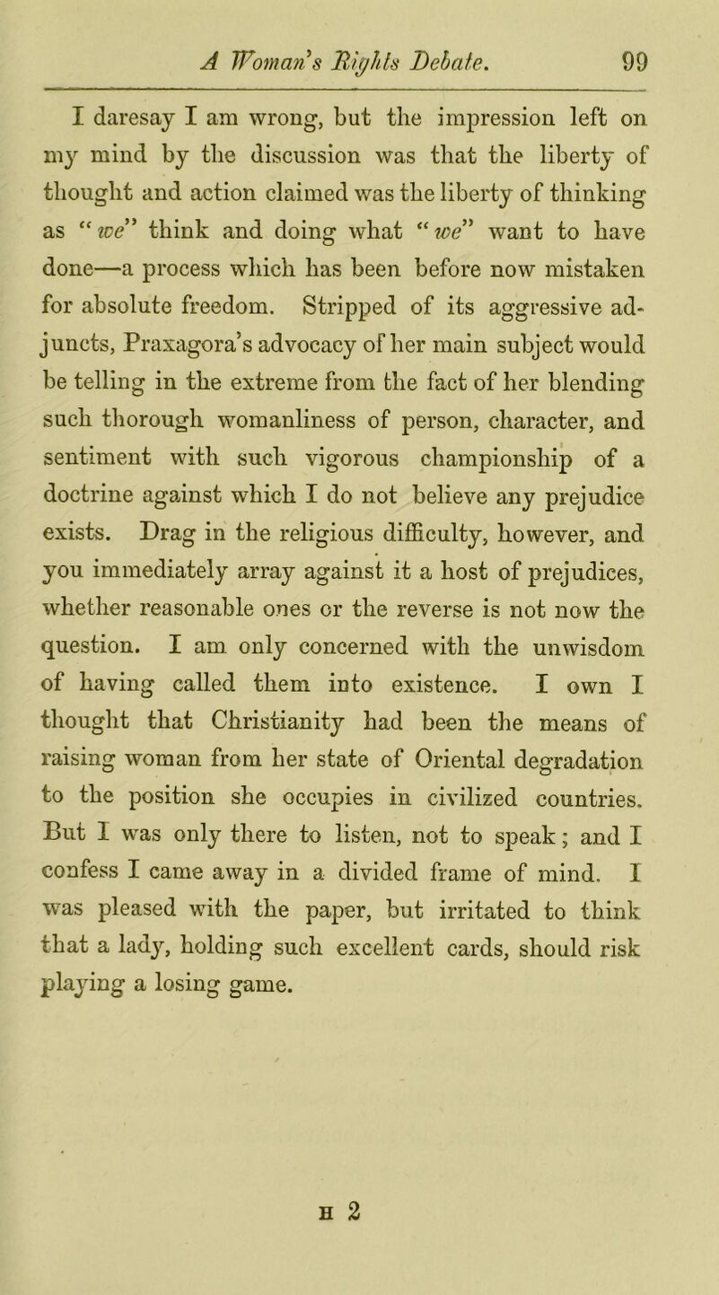 I daresay I am wrong, but the impression left on my mind by the discussion was that the liberty of thought and action claimed was the liberty of thinking as “zre” think and doing what toe^ want to have done—a process which has been before now mistaken for absolute freedom. Stripped of its aggressive ad- juncts, Praxagora’s advocacy of her main subject would be telling in the extreme from the fact of her blending such thorough womanliness of person, character, and sentiment with such vigorous championship of a doctrine against which I do not believe any prejudice exists. Drag in the religious difficulty, however, and you immediately array against it a host of prejudices, whether reasonable ones or the reverse is not now the question. I am only concerned with the unwisdom of having called them into existence. I own I thought that Christianity had been the means of raising woman from her state of Oriental degradation to the position she occupies in civilized countries. But I was only there to listen, not to speak; and I confess I came away in a divided frame of mind. I was pleased with the paper, but irritated to think that a lady, holding such excellent cards, should risk playing a losing game.