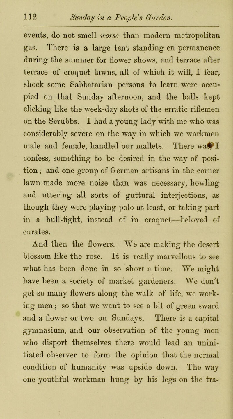 events, do not smell worse than modern metropolitan gas. There is a large tent standing en permanence during the summer for flower shows, and terrace after terrace of croquet lawns, all of which it will, I fear, shock some Sabbatarian persons to learn were occu- pied on that Sunday afternoon, and the balls kept clicking like the week-day shots of the erratic riflemen on the Scrubbs. I had a young lady with me who was considerably severe on the way in which we workmen male and female, handled our mallets. There wa^I confess, something to be desired in the way of posi- tion ; and one group of German artisans in the corner lawn made more noise than was necessary, howling and uttering all sorts of guttural interjections, as though they were playing polo at least, or taking part in a bull-fight, instead of in croquet—beloved of curates. And then the flowers. We are making the desert blossom like the rose. It is really marvellous to see what has been done in so short a time. We mi<rht have been a society of market gardeners. We don’t get so many flowers along the walk of life, we work- ing men; so that we want to see a bit of green sward and a flower or two on Sundays. There is a capital gymnasium, and our observation of the young men who disport themselves there would lead an unini- tiated observer to form the opinion that the normal condition of humanity was upside down. The way one youthful workman hung by his legs on the tra-