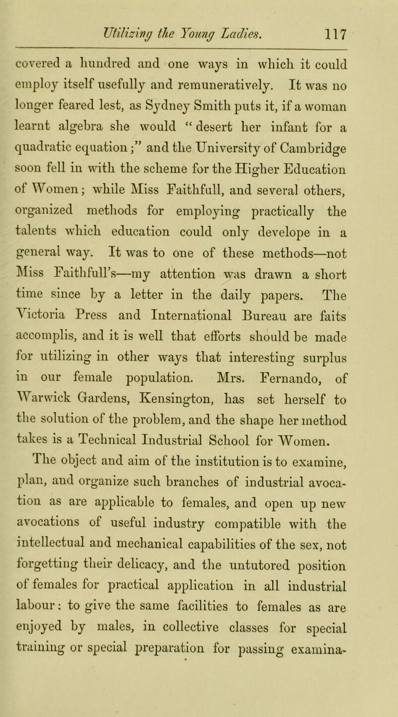 covered a hundred and one ways in which it could employ itself usefully and remuneratively. It was no longer feared lest, as Sydney Smith puts it, if a woman learnt algebra she would “ desert her infant for a quadratic equationand the University of Cambridge soon fell in with the scheme for the Higher Education of Women; while Miss Eaithfull, and several others, organized methods for employing practically the talents which education could only develope in a general way. It was to one of these methods—not ]\Iiss Faithful! s—my attention was drawn a short time since by a letter in the daily papers. The Victoria Press and International Bureau are faits accomplis, and it is well that efforts should be made for utilizing in other ways that interesting surplus in our female population. Mrs. Fernando, of Warwick Gardens, Kensington, has set herself to the solution of the problem, and the shape her method takes is a Technical Industrial School for Women. The object and aim of the institution is to examine, plan, and organize such branches of industrial avoca- tion as are applicable to females, and open up new avocations of useful industry compatible with the intellectual and mechanical capabilities of the sex, not forgetting their delicacy, and the untutored position of females for practical application in all industrial labour; to give the same facilities to females as are enjoyed by males, in collective classes for special training or special preparation for passing examina-