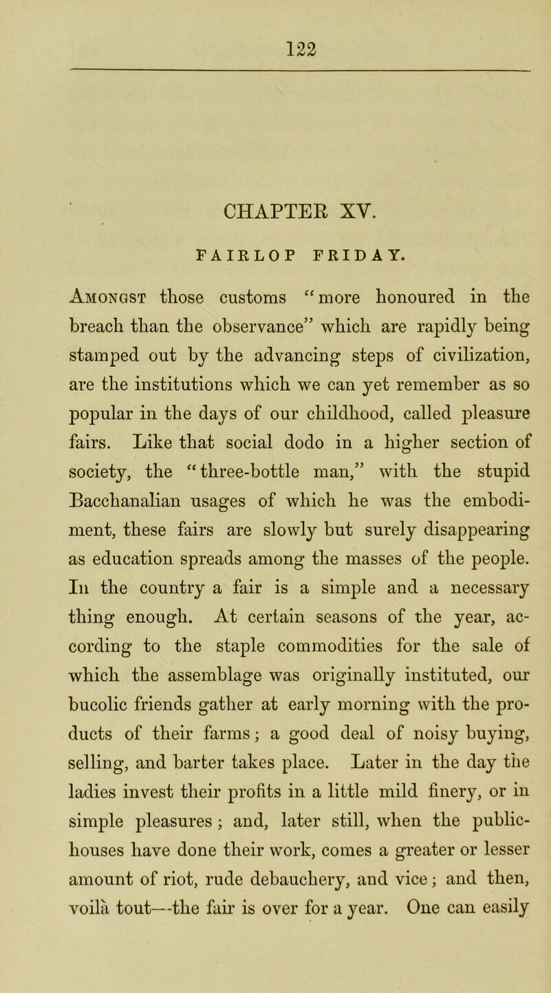 CHAPTER XV. FAIRLOP FRIDAY. Amongst those customs “more honoured in the breach than the observance” which are rapidly being stamped out by the advancing steps of civilization, are the institutions which we can yet remember as so popular in the days of our childhood, called pleasure fairs. Like that social dodo in a higher section of society, the “ three-bottle man,” with the stupid Bacchanalian usages of which he was the embodi- ment, these fairs are slowly but surely disappearing as education spreads among the masses of the people. In the country a fair is a simple and a necessary thing enough. At certain seasons of the year, ac- cording to the staple commodities for the sale of which the assemblage was originally instituted, our bucolic friends gather at early morning with the pro- ducts of their farms; a good deal of noisy buying, selling, and barter takes place. Later in the day the ladies invest their profits in a little mild finery, or in simple pleasures ; and, later still, when the public- houses have done their work, comes a greater or lesser amount of riot, rude debauchery, and vice; and then, voila tout—the fair is over for a year. One can easily