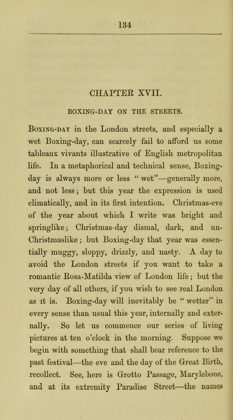 CHAPTEE XVII. BOXING-DAY ON THE STREETS. Boxing-day in the London streets, and especially a wet Boxing-day, can scarcely fail to afford us some tableaux vivants illustrative of English metropolitan life. In a metaphorical and technical sense, Boxing- day is always more or less “ wet”—generally more, and not less; but this year the expression is used climatically, and in its first intention. Christmas-eve of the year about which I write was bright and springlike; Cliristmas-day dismal, dark, and un- Christmaslike; but Boxing-day that year was essen- tially muggy, sloppy, drizzly, and nast3', A day to avoid the London streets if you want to take a romantic Eosa-Matilda view of London life; but the very day of all others, if you wish to see real London as it is. Boxing-day will inevitably he “ wetter” in every sense than usual this year, internally and exter- nally. So let us commence our series of hving pictures at ten o’clock in the morning. Suppose we begin with something that shall bear reference to the past festival—the eve and the day of the Great Birth, recollect. See, here is Grotto Passage, Maryleboue, and at its extremity Paradise Street—the names