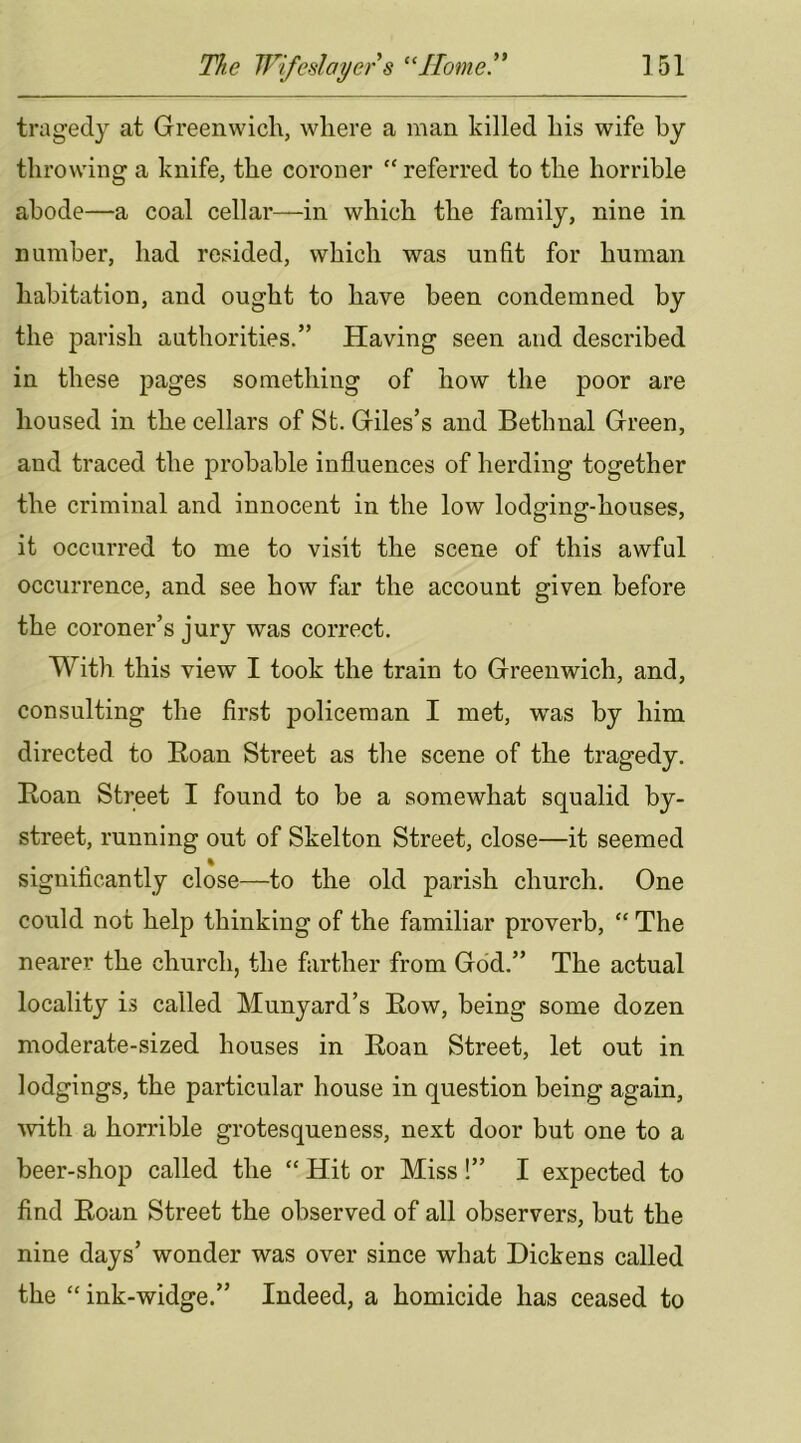 tragedy at Greenwich, where a man killed his wife by throwing a knife, the coroner “ referred to the horrible abode—a coal cellar—in which the family, nine in number, had resided, which was unfit for human habitation, and ought to have been condemned by the parish authorities.” Having seen and described in these pages something of how the poor are housed in the cellars of St. Giles’s and Bethnal Green, and traced the probable influences of herding together the criminal and innocent in the low lodging-houses, it occurred to me to visit the scene of this awful occurrence, and see how far the account given before the coroner’s jury was correct. With this view I took the train to Greenwich, and, consulting the first policeman I met, was by him directed to Eoan Street as the scene of the tragedy. Eoan Street I found to be a somewhat squalid by- street, running out of Skelton Street, close—it seemed significantly close—to the old parish church. One could not help thinking of the familiar proverb, “ The nearer the church, the farther from God.” The actual locality is called Munyard’s Eow, being some dozen moderate-sized houses in Eoan Street, let out in lodgings, the particular house in question being again, mth a horrible grotesqueness, next door but one to a beer-shop called the “ Hit or Miss !” I expected to find Eoan Street the observed of all observers, but the nine days’ wonder was over since what Dickens called the “ink-widge.” Indeed, a homicide has ceased to