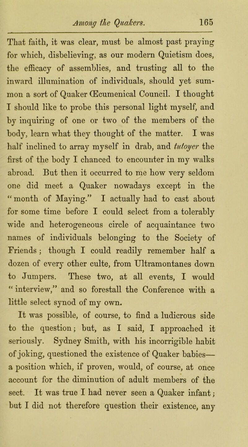 That faith, it was clear, must be almost past praying for which, disbelieving, as our modern Quietism does, the efficacy of assemblies, and trusting aU to the inward illumination of individuals, should yet sum- mon a sort of Quaker (Ecumenical Council. I thought I should like to probe this personal light myself, and by inquiring of one or two of the members of the body, learn what they thought of the matter. I was half inclined to array myself in drab, and tutoyer the first of the body I chanced to encounter in my walks abroad. But then it occurred to me how very seldom one did meet a Quaker nowadays except in the “ month of Maying.” I actually had to cast about for some time before I could select from a tolerably wide and heterogeneous circle of acquaintance two names of individuals belonging to the Society of Friends ; though I could readily remember half a dozen of every other culte, from Ultramontanes down to Jumpers. These two, at all events, I would “ interview,” and so forestall the Conference with a little select synod of my own. It was possible, of course, to find a ludicrous side to the question; but, as I said, I approached it seriously. Sydney Smith, with his incorrigible habit of joking, questioned the existence of Quaker babies— a position which, if proven, would, of course, at once account for the diminution of adult members of the sect. It was true I had never seen a Quaker infant ; but I did not therefore question their existence, any