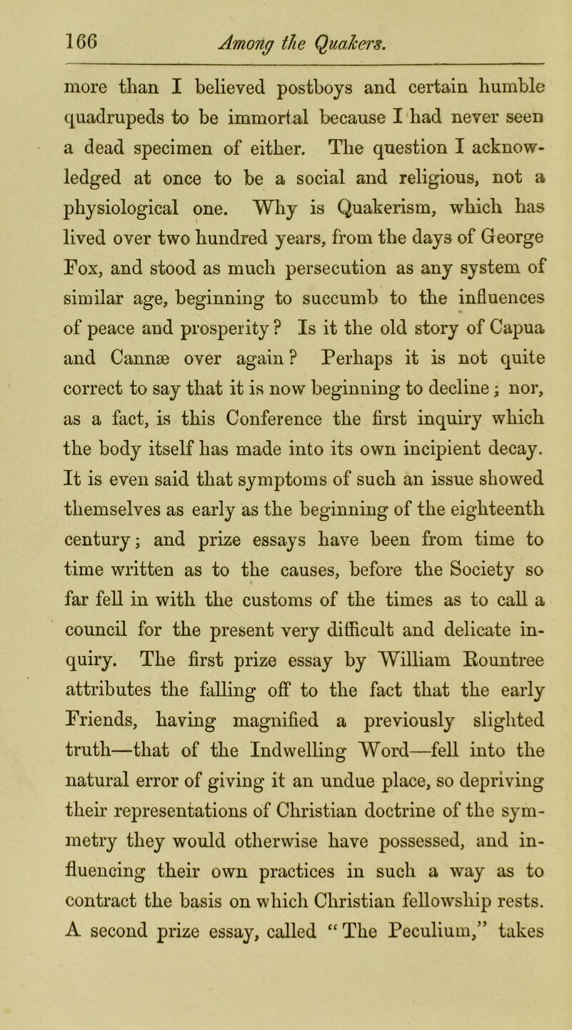 more than I believed postboys and certain humble quadrupeds to be immortal because I had never seen a dead specimen of either. The question I acknow- ledged at once to be a social and religious, not a physiological one. Why is Quakerism, which has lived over two hundred years, from the days of George Fox, and stood as much persecution as any system of similar age, beginning to succumb to the influences of peace and prosperity ? Is it the old story of Capua and Canute over again ? Perhaps it is not quite correct to say that it is now beginning to decline \ nor, as a fact, is this Conference the first inquiry which the body itself has made into its own incipient decay. It is even said that symptoms of such an issue showed themselves as early as the beginning of the eighteenth century; and prize essays have been from time to time written as to the causes, before the Society so far fell in with the customs of the times as to call a council for the present very difficult and delicate in- quiry. The first prize essay by William Eountree attributes the falling off to the fact that the early Friends, having magnified a previously slighted truth—that of the Indwelling Word—fell into the natural error of giving it an undue place, so depriving their representations of Christian doctrine of the sym- metry they would otherwise have possessed, and in- fluencing their own practices in such a way as to contract the basis on which Christian fellowship rests. A second prize essay, called “ The Peculium,” takes