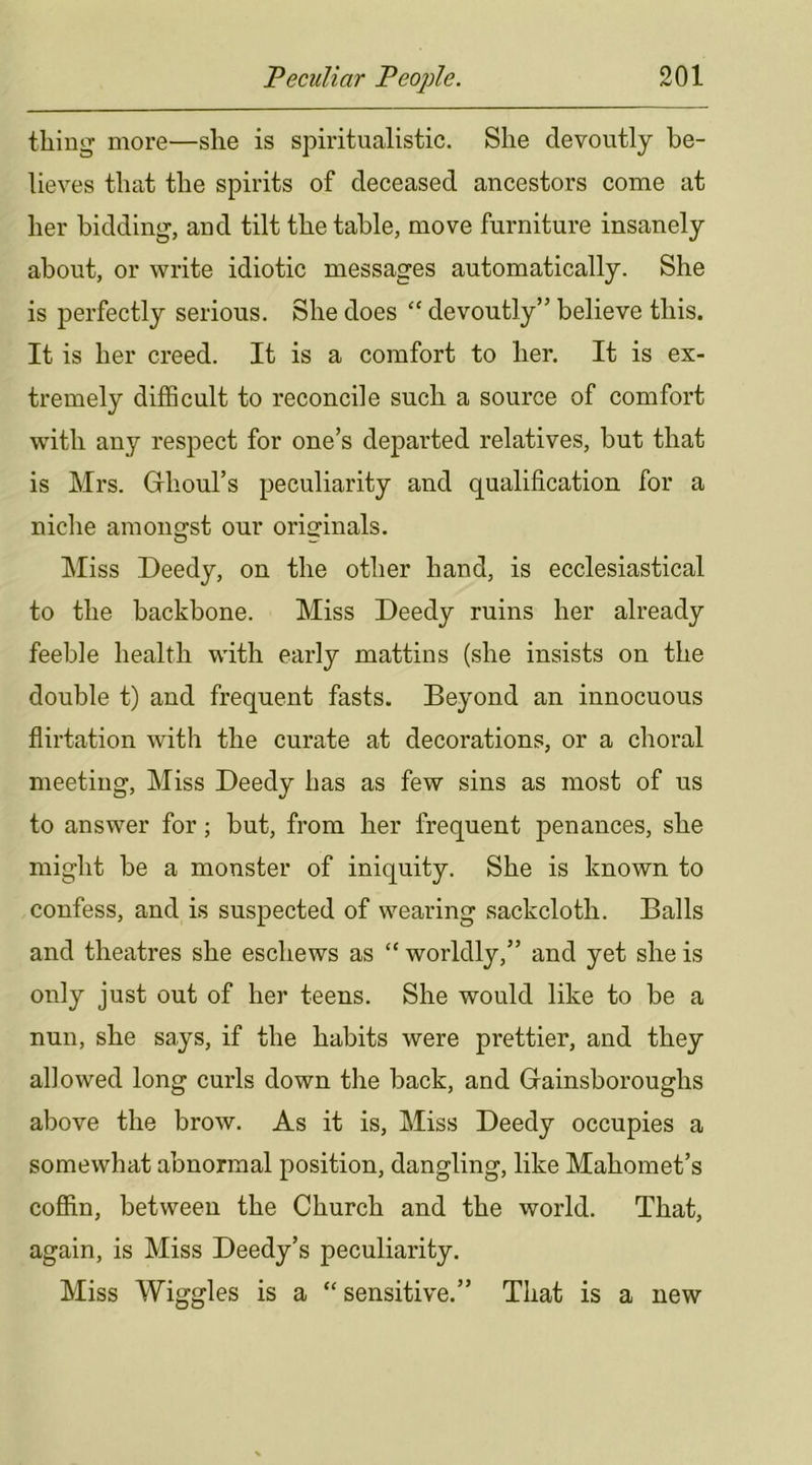 thing more—she is spiritualistic. She devoutly be- lieves that the spirits of deceased ancestors come at her bidding, and tilt the table, move furniture insanely about, or write idiotic messages automatically. She is perfectly serious. She does “ devoutly” believe this. It is her creed. It is a comfort to her. It is ex- tremely difficult to reconcile such a source of comfort with any respect for one’s departed relatives, but that is Mrs. Ghoul’s peculiarity and qualification for a niclie amongst our originals. ]\Iiss Deedy, on the other hand, is ecclesiastical to the backbone. Miss Deedy ruins her already feeble health with early mattins (she insists on the double t) and frequent fasts. Beyond an innocuous flirtation with the curate at decorations, or a choral meeting. Miss Deedy has as few sins as most of us to answer for; but, from her frequent penances, she might be a monster of iniquity. She is known to confess, and is suspected of wearing sackcloth. Balls and theatres she eschews as “ worldly,” and yet she is only just out of her teens. She would like to be a nun, she says, if the habits were prettier, and they allowed long curls down the back, and Gainsboroughs above the brow. As it is. Miss Deedy occupies a somewhat abnormal position, dangling, like Mahomet’s coffin, between the Church and the world. That, again, is Miss Deedy’s peculiarity. Miss Wiggles is a “ sensitive.” That is a new