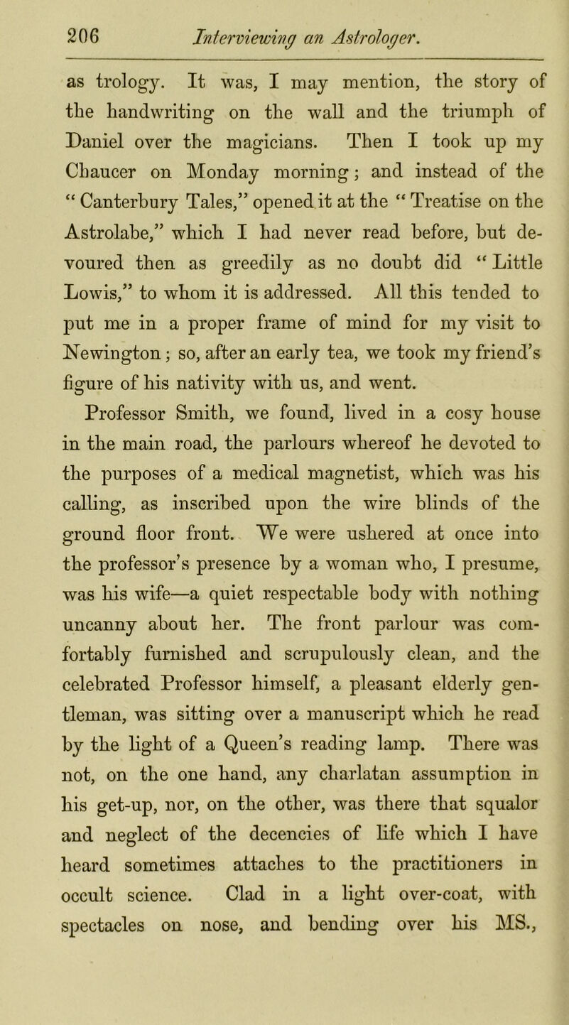 as trology. It was, I may mention, the story of the handwriting on the wall and the triumph of Daniel over the magicians. Then I took up my Chaucer on Monday morning; and instead of the “ Canterbury Tales,” opened it at the “ Treatise on the Astrolabe,” which I had never read before, but de- voured then as greedily as no doubt did “ Little Lowis,” to whom it is addressed. All this tended to put me in a proper frame of mind for my visit to Newington; so, after an early tea, we took my friend’s figure of his nativity with us, and went. Professor Smith, we found, lived in a cosy house in the main road, the parlours whereof he devoted to the purposes of a medical magnetist, which was his calling, as inscribed upon the wire blinds of the ground floor front. We were ushered at once into the professor’s presence by a woman who, I presume, was his wife—a quiet respectable body with nothing uncanny about her. The front parlour was com- fortably furnished and scrupulously clean, and the celebrated Professor himself, a pleasant elderly gen- tleman, was sitting over a manuscript which he read by the light of a Queen’s reading lamp. There was not, on the one hand, any charlatan assumption in his get-up, nor, on the other, was there that squalor and neglect of the decencies of life which I have heard sometimes attaches to the practitioners in occult science. Clad in a light over-coat, with spectacles on nose, and bending over his MS.,