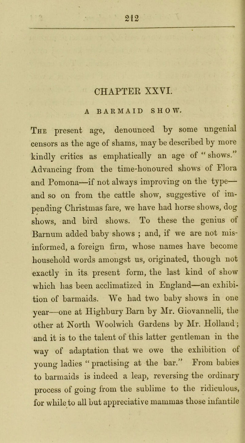 CHAPTER XXVI. ABARMAIDSHOW. The present age, denounced by some ungenial censors as the age of shams, may be described by more kindly critics as emphatically an age of “ shows.’ Advancing from the time-honoured shows of Flora and Pomona—if not always improving on the type— and so on from the cattle show, suggestive of im- pending Christmas fare, we have had horse shows, dog shows, and bird shows. To these the genius of Barnum added baby shows ; and, if we are not mis- informed, a foreign firm, whose names have become household words amongst us, originated, though not exactly in its. present form, the last kind of show which has been acclimatized in England—an exhibi- tion of barmaids. We had two baby shows in one year—one at Highbury Barn by Mr. Giovannelli, the other at North Woolwich Gardens by Mr. Holland; and it is to the talent of this latter gentleman in the way of adaptation that we owe the exhibition of young ladies “ practising at the bar.” From babies to barmaids is indeed a leap, reversing the ordinary process of going from the sublime to the ridiculous, for while to all but appreciative mammas those infantile