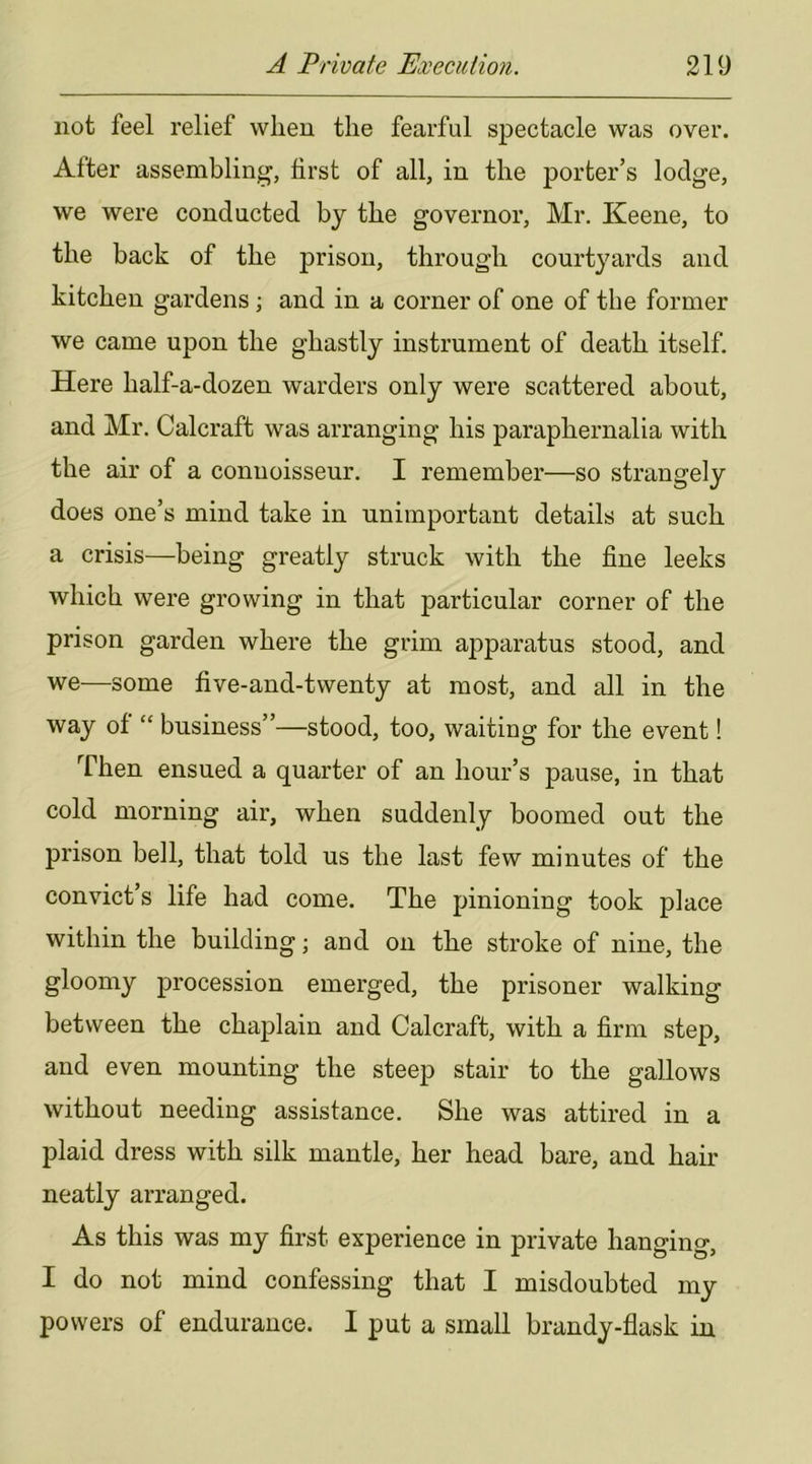 not feel relief when the fearful spectacle was over. After assembling, first of all, in the porter’s lodge, we were conducted by the governor, Mr. Keene, to the back of the prison, through courtyards and kitchen gardens; and in a corner of one of the former we came upon the ghastly instrument of death itself. Here half-a-dozen warders only were scattered about, and Mr. Calcraft was arranging his paraphernalia with the air of a connoisseur. I remember—so strangely does one’s mind take in unimportant details at such a crisis—being greatly struck with the fine leeks which were growing in that particular corner of the prison garden where the grim apparatus stood, and we—some five-and-twenty at most, and all in the way of “ business”—stood, too, waiting for the event! Then ensued a quarter of an hour’s pause, in that cold morning air, when suddenly boomed out the prison bell, that told us the last few minutes of the convict’s life had come. The pinioning took place within the building; and on the stroke of nine, the gloomy procession emerged, the prisoner walking between the chaplain and Calcraft, with a firm step, and even mounting the steep stair to the gallows without needing assistance. She was attired in a plaid dress with silk mantle, her head bare, and hair neatly arranged. As this was my first experience in private hanging, I do not mind confessing that I misdoubted my powers of endurance. I put a small brandy-flask in