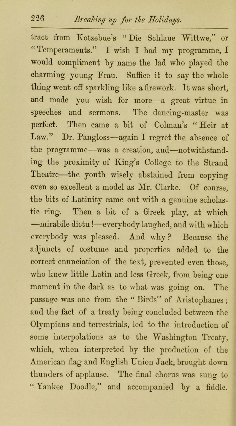 tract from Kotzebue’s “ Die Schlaue Wittwe,” or “ Temperaments.” I wish I had my programme, I would compliment by name the lad who played the charming young Prau. Suffice it to say the whole thing went off sparkling like a firework. It was short, and made you wish for more—a great virtue in speeches and sermons. The dancing-master was perfect. Then came a bit of Colman’s “ Heir at Law.” Dr. Pangloss—again I regret the absence of the programme—was a creation, and—notwithstand- ing the proximity of King’s College to the Strand Theatre—the youth wisely abstained from copying even so excellent a model as Mr. Clarke. Of course, the bits of Latinity came out with a genuine scholas- tic ring. Then a bit of a Greek play, at which —mirabile dictu !—everybody laughed, and with which everybody was pleased. And why ? Because the adjuncts of costume and properties added to the correct enunciation of the text, prevented even those, who knew little Latin and less Greek, from beincr one moment in the dark as to what was going on. The passage was one from the “ Birds” of Aristophanes; and the fact of a treaty being concluded between the Olympians and terrestrials, led to the introduction of some interpolations as to the Washington Treaty, which, when interpreted b}' the production of the American flag and English Union Jack, brought down thunders of applause. The final chorus was sung to “ Yankee Doodle,” and accompanied by a fiddle.