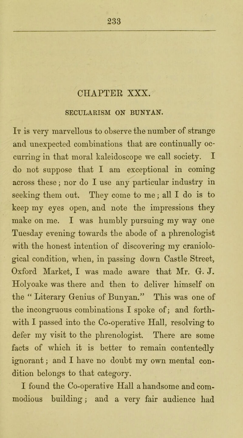 CHAPTEE XXX. SECULARISM ON BUNYAN. It is very marvellous to observe the number of strange and unexpected combinations that are continually oc- curring in that moral kaleidoscope we call society. I do not suppose that I am exceptional in coming across these; nor do I use any particular industry in seeking them out. They come to me; all I do is to keep my eyes open, and note the impressions they make on me. I was humbly pursuing my way one Tuesday evening towards the abode of a phrenologist with the honest intention of discovering my craniolo- gical condition, when, in passing down Castle Street, Oxford Market, I was made aware that Mr. Gr. J. Holyoake was there and then to deliver himself on the “ Literary Grenius of Bunyan.” This was one of the incongruous combinations I spoke of; and forth- with I passed into the Co-operative Hall, resolving to defer my visit to the phrenologist. There are some facts of which it is better to remain contentedly ignorant; and I have no doubt my own mental con- dition belongs to that category. I found the Co-operative Hall a handsome and com- modious building; and a very fair audience had