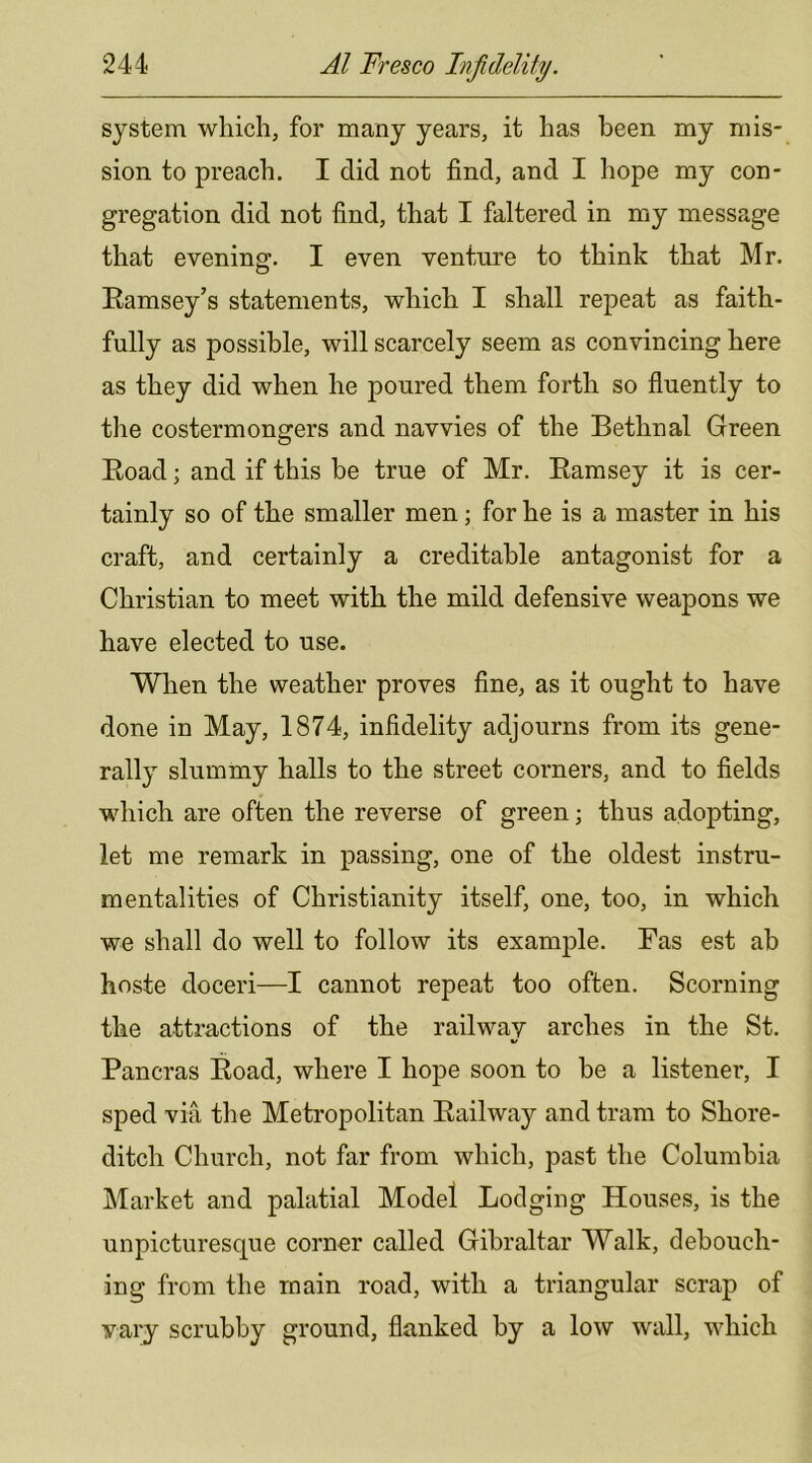 system which, for many years, it has been my mis- sion to preach. I did not find, and I hope my con- gregation did not find, that I faltered in my message that evening. I even venture to think that Mr. Ramsey’s statements, which I shall repeat as faith- fully as possible, will scarcely seem as convincing here as they did when he poured them forth so fluently to the costermongers and navvies of the Bethnal Green Road; and if this be true of Mr. Ramsey it is cer- tainly so of the smaller men; for he is a master in his craft, and certainly a creditable antagonist for a Christian to meet with the mild defensive weapons we have elected to use. When the weather proves fine, as it ought to have done in May, 1874, infidelity adjourns from its gene- rally slummy halls to the street corners, and to fields which are often the reverse of green; thus adopting, let me remark in passing, one of the oldest instru- mentalities of Christianity itself, one, too, in which we shall do well to follow its example. Ras est ah hoste doceri—I cannot repeat too often. Scorning the attractions of the railway arches in the St. Pancras Road, where I hope soon to he a listener, I sped via the Metropolitan Railway and tram to Shore- ditch Church, not far from which, past the Columbia Market and palatial Model Lodging Houses, is the unpicturesque corner called Gibraltar Walk, debouch- ing from the main road, with a triangular scrap of vary scrubby ground, flanked by a low wall, which