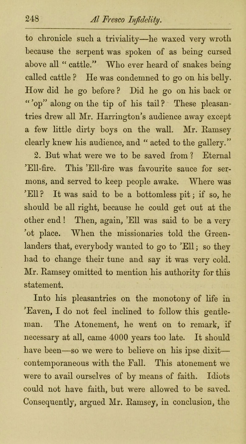 to chronicle such a triviality—he waxed very wroth because the serpent was spoken of as being cursed above all “ cattle.” Who ever heard of snakes being called cattle ? He was condemned to go on his belly. How did he go before ? Did he go on his back or “ ’op” along on the tip of his tail ? These pleasan- tries drew all Mr. Harrington’s audience away except a few little dirty boys on the wall. Mr. Eamsey clearly knew his audience, and “ acted to the gallery. ” 2. But what were we to be saved from ? Eternal ’Ell-fire. This ’Ell-fire was favourite sauce for ser- mons, and served to keej) people awake. Where was ’Ell ? It was said to be a bottomless pit; if so, he should be all right, because he could get out at the other end ! Then, again, ’Ell was said to be a very ’ot place. When the missionaries told the Green- landers that, everybody wanted to go to ’Ell; so they had to change their tune and say it was very cold. Mr. Ramsey omitted to mention his authority for this statement. Into his pleasantries on the monotony of life in ’Eaven, I do not feel inclined to follow this gentle- man. The Atonement, he went on to remark, if necessary at all, came 4000 years too late. It should have been—so we were to believe on his ipse dixit— contemporaneous with the Fall. This atonement we were to avail ourselves of by means of faith. Idiots could not have faith, but were allowed to be saved. Consequently, argued Mr. Ramsey, in conclusion, the