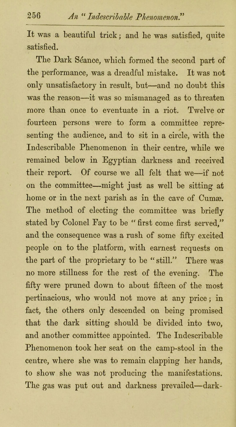 It was a beautiful trick; and he was satisfied, quite satisfied. The Dark Seance, which formed the second part of the performance, was a dreadful mistake. It was not only unsatisfactory in result, but—and no doubt this was the reason—it was so mismanaged as to threaten more than once to eventuate in a riot. Twelve or fourteen persons were to form a committee repre- senting the audience, and to sit in a circle, with the Indescribable Phenomenon in their centre, while we remained below in Egyptian darkness and received their report. Of course we all felt that we—if not on the committee—might just as well be sitting at home or in the next parish as in the cave of Cumse. The method of electing the committee was briefly stated by Colonel Fay to be “ first come first served,” and the consequence was a rush of some fifty excited people on to the platform, with earnest requests on the part of the proprietary to be “ still.” There was no more stillness for the rest of the evening. The fifty were pruned down to about fifteen of the most pertinacious, who would not move at any price; in fact, the others only descended on being promised that the dark sitting should be divided into two, and another committee appointed. The Indescribable Phenomenon took her seat on the camp-stool in the centre, where she was to remain clapping her hands, to show she was not producing the manifestations. The gas was put out and darkness prevailed—dark-