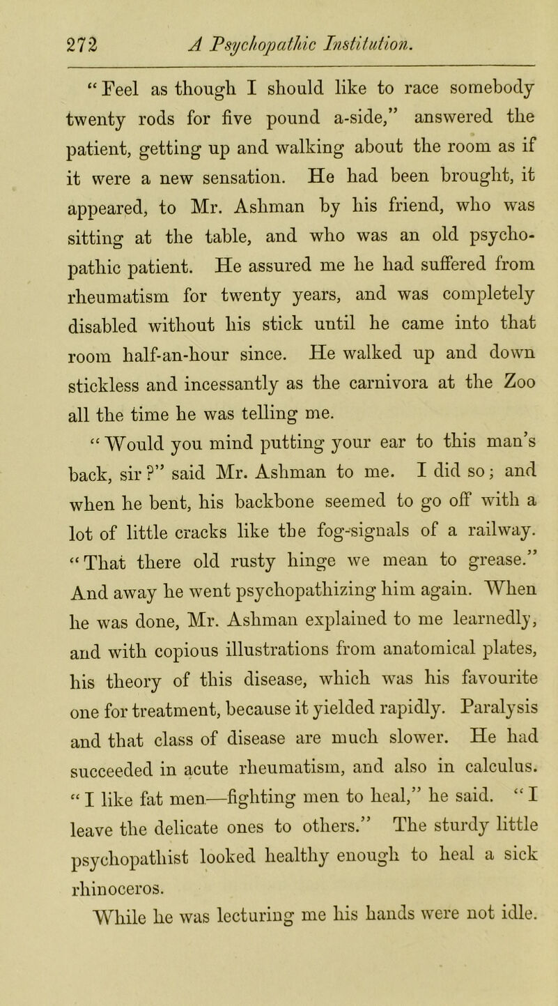 “ Feel as though I should like to race somebody twenty rods for five pound a-side,” answered the patient, getting up and walking about the room as if it were a new sensation. He had been brought, it appeared, to Mr, Ashman by his friend, who was sitting at the table, and who was an old psycho- pathic patient. He assured me he had suffered from rheumatism for twenty years, and was completely disabled without his stick until he came into that room half-an-hour since. He walked up and dowm stickless and incessantly as the carnivora at the Zoo all the time he was telling me. “ Would you mind putting your ear to this man’s back, sir ?” said Mr. Ashman to me. I did so; and when he bent, his backbone seemed to go off with a lot of little cracks like the fog-signals of a railway. “That there old rusty hinge we mean to grease.” And away he went psychopathizing him again. When he was done, Mr. Ashman explained to me learnedlj, and with copious illustrations from anatomical plates, his theory of this disease, which was his favourite one for treatment, because it yielded rapidly. Paralysis and that class of disease are much slower. He had succeeded in acute rheumatism, and also in calculus. “ I like fat men—fighting men to heal,” he said. “ I leave the delicate ones to others.” The sturdy little psychopathist looked healthy enough to heal a sick rhinoceros. While he was lecturing me his hands were not idle.