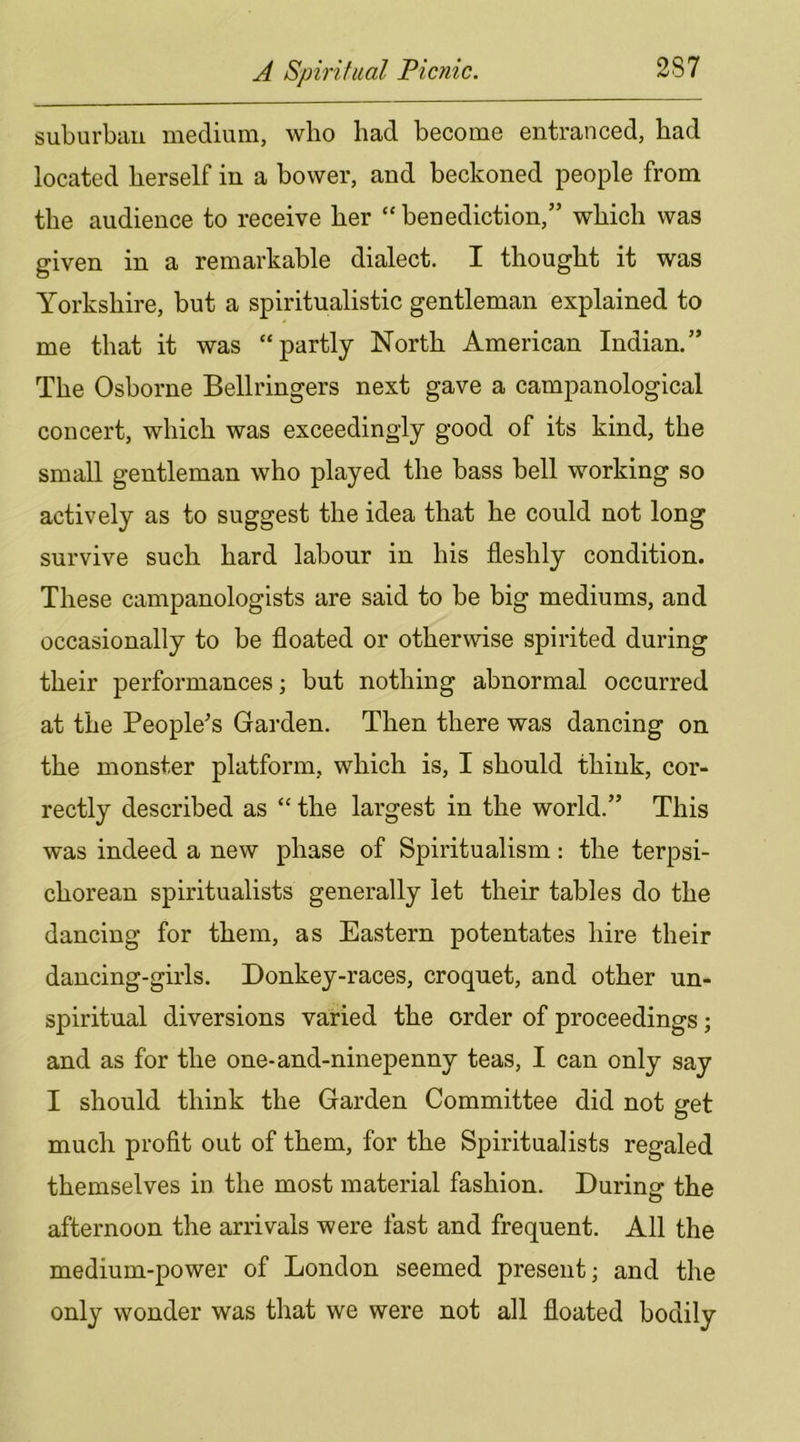 suburban medium, who had become entranced, had located herself in a bower, and beckoned people from the audience to receive her “ benediction,” which was given in a remarkable dialect. I thought it was Yorkshire, but a spiritualistic gentleman explained to me that it was “partly North American Indian.” The Osborne Bellringers next gave a campanological concert, which was exceedingly good of its kind, the small gentleman who played the bass bell working so actively as to suggest the idea that he could not long survive such hard labour in his fleshly condition. These campanologists are said to be big mediums, and occasionally to be floated or otherwise spirited during their performances; but nothing abnormal occurred at the People's Garden. Then there was dancing on the monster platform, which is, I should think, cor- rectly described as “ the largest in the world.” This was indeed a new phase of Spiritualism: the terpsi- chorean spiritualists generally let their tables do the dancing for them, as Eastern potentates hire their dancing-girls. Donkey-races, croquet, and other un- spiritual diversions varied the order of proceedings; and as for the one-and-ninepenny teas, I can only say I should think the Garden Committee did not get much profit out of them, for the Spiritualists regaled themselves in the most material fashion. During the afternoon the arrivals were fast and frequent. All the medium-power of London seemed present; and the only wonder was that we were not all floated bodily